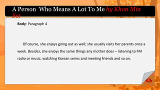 Body: Paragraph 4
Of course, she enjoys going out as well; she usually visits her parents once a
week. Besides, she enjoys the same things any mother does – listening to FM
radio or music, watching Korean series and meeting friends and so on.
A Person Who Means A Lot To Me by Khon Min
Set
 