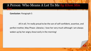 Conclusion: Paragraph 5
All in all, I’m really proud to be the son of self-confident, assertive, and
perfect mother, May Phwar. Likewise, I love her very much although I am always
woken up by her angry shout early in the morning!
A Person Who Means A Lot To Me by Khon Min
Set
 