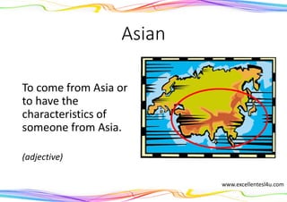Asian
To come from Asia or
to have the
characteristics of
someone from Asia.
(adjective)
www.excellentesl4u.com
 