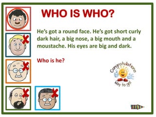 WHO IS WHO?
He’s got a round face. He’s got short curly
dark hair, a big nose, a big mouth and a
moustache. His eyes are big and dark.

Who is he?
 
