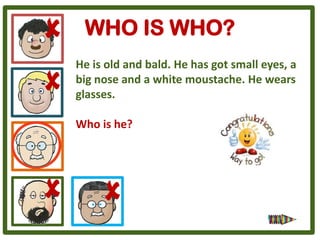 WHO IS WHO?
He is old and bald. He has got small eyes, a
big nose and a white moustache. He wears
glasses.

Who is he?
 