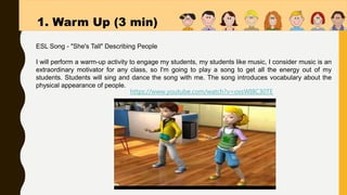 1. Warm Up (3 min)
https://www.youtube.com/watch?v=oxsWI8C30TE
ESL Song - "She's Tall" Describing People
I will perform a warm-up activity to engage my students, my students like music, I consider music is an
extraordinary motivator for any class, so I'm going to play a song to get all the energy out of my
students. Students will sing and dance the song with me. The song introduces vocabulary about the
physical appearance of people.
 
