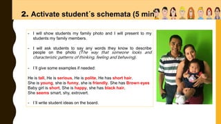 2. Activate student´s schemata (5 min)
- I will show students my family photo and I will present to my
students my family members.
- I will ask students to say any words they know to describe
people on the photo (The way that someone looks and
characteristic patterns of thinking, feeling and behaving).
- I´ll give some examples if needed:
He is tall, He is serious, He is polite, He has short hair.
She is young, she is funny, she is friendly. She has Brown eyes
Baby girl is short, She is happy, she has black hair,
She seems smart, shy, extrovert.
- I´ll write student ideas on the board.
 