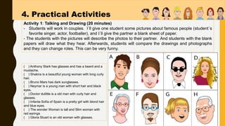 Activity 1: Talking and Drawing (20 minutes)
- Students will work in couples. l´ll give one student some pictures about famous people (student´s
favorite singer, actor, footballer), and I´ll give the partner a blank sheet of paper.
- The students with the pictures will describe the photos to their partner. And students with the blank
papers will draw what they hear. Afterwards, students will compare the drawings and photographs
and they can change roles. This can be very funny.
4. Practical Activities
( ) Anthony Stark has glasses and has a beard and a
mustache.
( ) Shakira is a beautiful young woman with long curly
hair.
( ) Bruno Mars has dark sunglasses.
( ) Neymar is a young man with short hair and black
eyes.
( ) Doctor dulittle is a old man with curly hair and
glasses.
( ) Infanta Sofía of Spain is a pretty girl with blond hair
and blue eyes.
( ) The wonder Woman is tall and Slim woman with
red earings
( ) Gloria Stuart is an old woman with glasses.
 