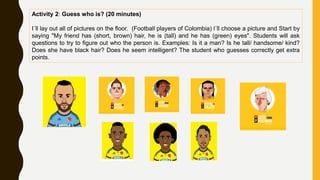 Activity 2: Guess who is? (20 minutes)
I´ll lay out all of pictures on the floor. (Football players of Colombia) l´ll choose a picture and Start by
saying "My friend has (short, brown) hair, he is (tall) and he has (green) eyes". Students will ask
questions to try to figure out who the person is. Examples: Is it a man? Is he tall/ handsome/ kind?
Does she have black hair? Does he seem intelligent? The student who guesses correctly get extra
points.
 