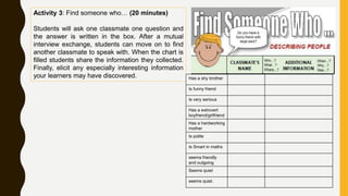 Activity 3: Find someone who… (20 minutes)
Students will ask one classmate one question and
the answer is written in the box. After a mutual
interview exchange, students can move on to find
another classmate to speak with. When the chart is
filled students share the information they collected.
Finally, elicit any especially interesting information
your learners may have discovered. Has a shy brother
Is funny friend
Is very serious
Has a extrovert
boyfriend/girlfriend
Has a hardworking
mother
Is polite
Is Smart in maths
seems friendly
and outgoing
Seems quiet
seems quiet.
 