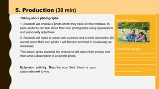 Talking about photographs
1. Students will choose a photo which they have on their mobiles. In
pairs students can talk about their own photographs using appearance
and personality adjectives.
2. Students will make a poster with a picture and a short description (50
words) about their own photo. I will Monitor and feed in vocabulary as
necessary.
This lesson gives students the chance to talk about their photos and
then write a description of a favorite photo.
.
5. Production (30 min)
Extension activity: Describe your Best friend or your
classmate next to you.
My Family photo
Describing people:
_____________________________
_____________________________
_____________________________
_____________________________
_____________________________
___________________.
 