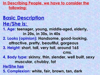 In Describing People, we have to consider the
following:
Basic Description
He/She is:
1. Age: teenager, young, middle-aged, elderly,
in 20s, in 30s, in 40s
2. Looks (opinion): Handsome, good-looking,
attractive, pretty, beautiful, gorgeous
3. Height: short, tall, very tall, around 165
cms.
4. Body type: skinny, thin, slender, well built, sexy
muscular, chubby, fat
He/She has
5. Complexion: white, fair, brown, tan, dark
 