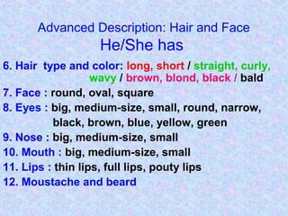 Advanced Description: Hair and Face
He/She has
6. Hair type and color: long, short / straight, curly,
wavy / brown, blond, black / bald
7. Face : round, oval, square
8. Eyes : big, medium-size, small, round, narrow,
black, brown, blue, yellow, green
9. Nose : big, medium-size, small
10. Mouth : big, medium-size, small
11. Lips : thin lips, full lips, pouty lips
12. Moustache and beard
 