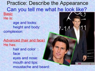 Practice: Describe the Appearance
Can you tell me what he look like?
Basic
He is:
age and looks:
height and body:
complexion:
Advanced (hair and face)
He has:
hair and color :
face :
eyes and nose:
mouth and lips:
moustache and beard:
 