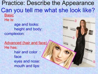 Practice: Describe the Appearance
Can you tell me what she look like?
Basic
He is:
age and looks:
height and body:
complexion:
Advanced (hair and face)
He has:
hair and color :
face :
eyes and nose:
mouth and lips:
 