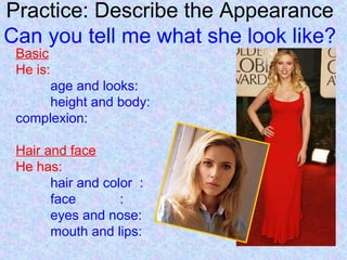 Practice: Describe the Appearance
Can you tell me what she look like?
Basic
He is:
age and looks:
height and body:
complexion:
Hair and face
He has:
hair and color :
face :
eyes and nose:
mouth and lips:
 