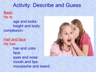 Activity: Describe and Guess
Basic
He is:
age and looks:
height and body:
complexion:
Hair and face
He has:
hair and color :
face :
eyes and nose:
mouth and lips:
moustache and beard:
 