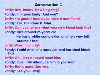 Conversation 1
Emily: Hey, Randy. How’s it going?
Randy: I’m good Emily. And you?
Emily: I’m good! I heard you have a new friend.
Randy: Yes. His name is John.
Emily: Can you tell me what your new friend look like?
Randy: He’s around 25 years old.
He has a white complexion and he’s very tall.
Around 6 feet.
Emily: Wow, that is tall!
Randy: Yeah! And he is muscular and has short black
hair.
Emily: Oh. I hope I could meet him.
Randy: Sure. I will introduce him to you soon.
Emily: That’s good. See you.
Randy: See you, Emily.
 
