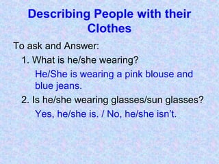 Describing People with their
Clothes
To ask and Answer:
1. What is he/she wearing?
He/She is wearing a pink blouse and
blue jeans.
2. Is he/she wearing glasses/sun glasses?
Yes, he/she is. / No, he/she isn’t.
 