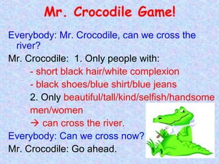 Mr. Crocodile Game!
Everybody: Mr. Crocodile, can we cross the
river?
Mr. Crocodile: 1. Only people with:
- short black hair/white complexion
- black shoes/blue shirt/blue jeans
2. Only beautiful/tall/kind/selfish/handsome
men/women
 can cross the river.
Everybody: Can we cross now?
Mr. Crocodile: Go ahead.
 