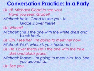 Conversation Practice: In a Party
Liz: Hi, Michael! Good to see you!
Have you seen Grace?
Michael: Hello! Good to see you Liz!
Grace is over there!
Liz: Where?
Michael: She’s the one with the white dress and
black heels.
Liz: Oh. I see her. I’m going to meet her now.
Michael: Wait, where is your husband?
Liz: He’s over there! He’s the one with the blue
shirt and black jeans.
Michael: Thanks. I’m going to meet him, too. See
you around, Liz.
Liz: See you.
 