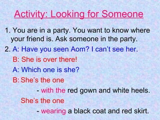 Activity: Looking for Someone
1. You are in a party. You want to know where
your friend is. Ask someone in the party.
2. A: Have you seen Aom? I can’t see her.
B: She is over there!
A: Which one is she?
B: She’s the one
- with the red gown and white heels.
She’s the one
- wearing a black coat and red skirt.
 