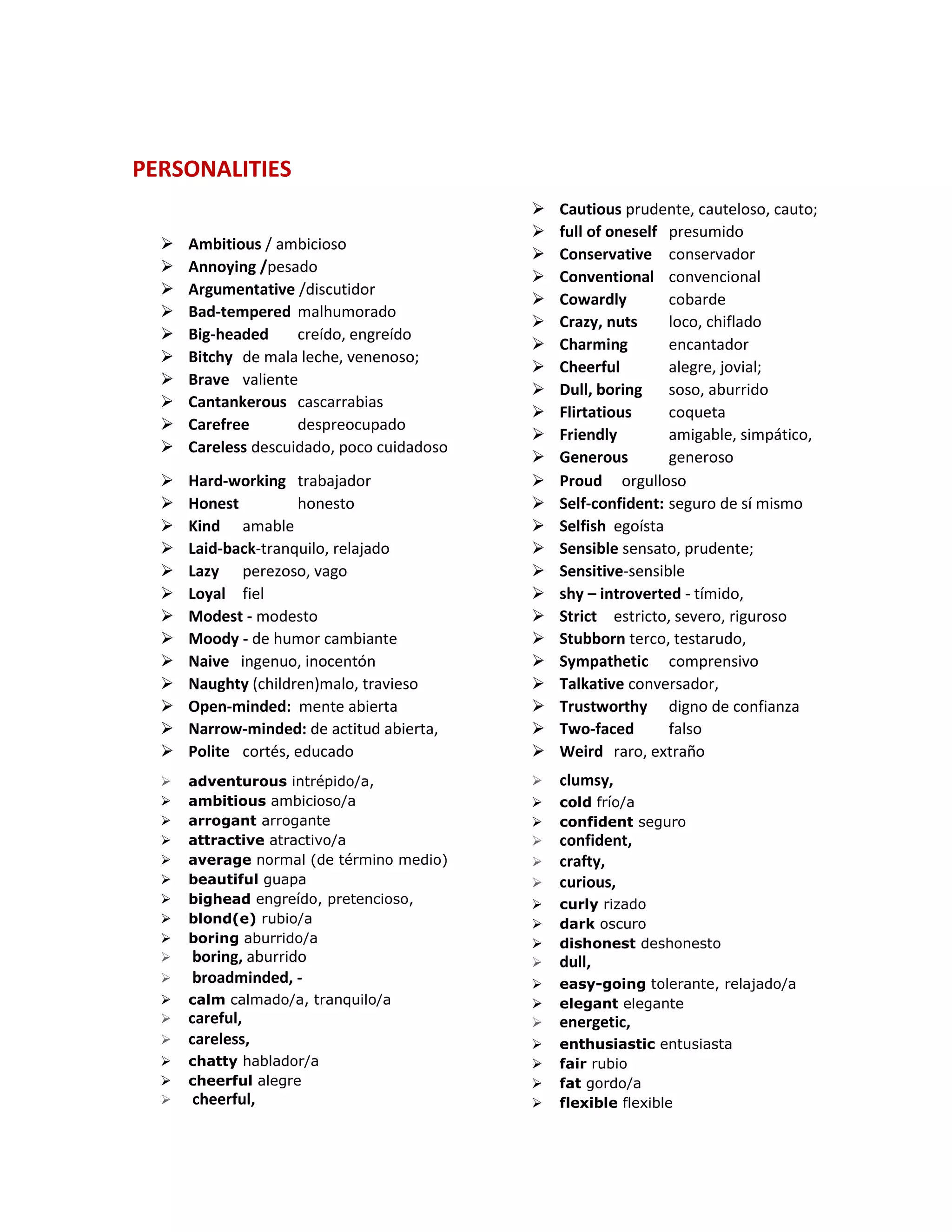 PERSONALITIES
 Ambitious / ambicioso
 Annoying /pesado
 Argumentative /discutidor
 Bad-tempered malhumorado
 Big-headed creído, engreído
 Bitchy de mala leche, venenoso;
 Brave valiente
 Cantankerous cascarrabias
 Carefree despreocupado
 Careless descuidado, poco cuidadoso
 Cautious prudente, cauteloso, cauto;
 full of oneself presumido
 Conservative conservador
 Conventional convencional
 Cowardly cobarde
 Crazy, nuts loco, chiflado
 Charming encantador
 Cheerful alegre, jovial;
 Dull, boring soso, aburrido
 Flirtatious coqueta
 Friendly amigable, simpático,
 Generous generoso
 Hard-working trabajador
 Honest honesto
 Kind amable
 Laid-back-tranquilo, relajado
 Lazy perezoso, vago
 Loyal fiel
 Modest - modesto
 Moody - de humor cambiante
 Naive ingenuo, inocentón
 Naughty (children)malo, travieso
 Open-minded: mente abierta
 Narrow-minded: de actitud abierta,
 Polite cortés, educado
 Proud orgulloso
 Self-confident: seguro de sí mismo
 Selfish egoísta
 Sensible sensato, prudente;
 Sensitive-sensible
 shy – introverted - tímido,
 Strict estricto, severo, riguroso
 Stubborn terco, testarudo,
 Sympathetic comprensivo
 Talkative conversador,
 Trustworthy digno de confianza
 Two-faced falso
 Weird raro, extraño
 adventurous intrépido/a,
 ambitious ambicioso/a
 arrogant arrogante
 attractive atractivo/a
 average normal (de término medio)
 beautiful guapa
 bighead engreído, pretencioso,
 blond(e) rubio/a
 boring aburrido/a
 boring, aburrido
 broadminded, -
 calm calmado/a, tranquilo/a
 careful,
 careless,
 chatty hablador/a
 cheerful alegre
 cheerful,
 clumsy,
 cold frío/a
 confident seguro
 confident,
 crafty,
 curious,
 curly rizado
 dark oscuro
 dishonest deshonesto
 dull,
 easy-going tolerante, relajado/a
 elegant elegante
 energetic,
 enthusiastic entusiasta
 fair rubio
 fat gordo/a
 flexible flexible
 