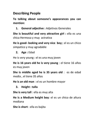 Describing People
To talking about someone’s appearances you can
mention:
1. General adjective : Adjetivos Generales
She is beautiful and very attractive girl : ella es una
chica Hermosa y muy actrativa
He is good- looking and very nice boy;: el es un chico
simpatico y muy agradable
2. Age : Edad
He is very young : el es una muy joven
He is 16 years old he is very young : el tiene 16 años
es muy joven
She is middle aged he is 35 years old : es de edad
media , el tiene 35 años
He is an old man : el es un hombre mayor
3. Height : talla
She is very tall : ella es muy alta
He is a Medium height boy: el es un chico de altura
mediana
She is short : ella es bajita
 