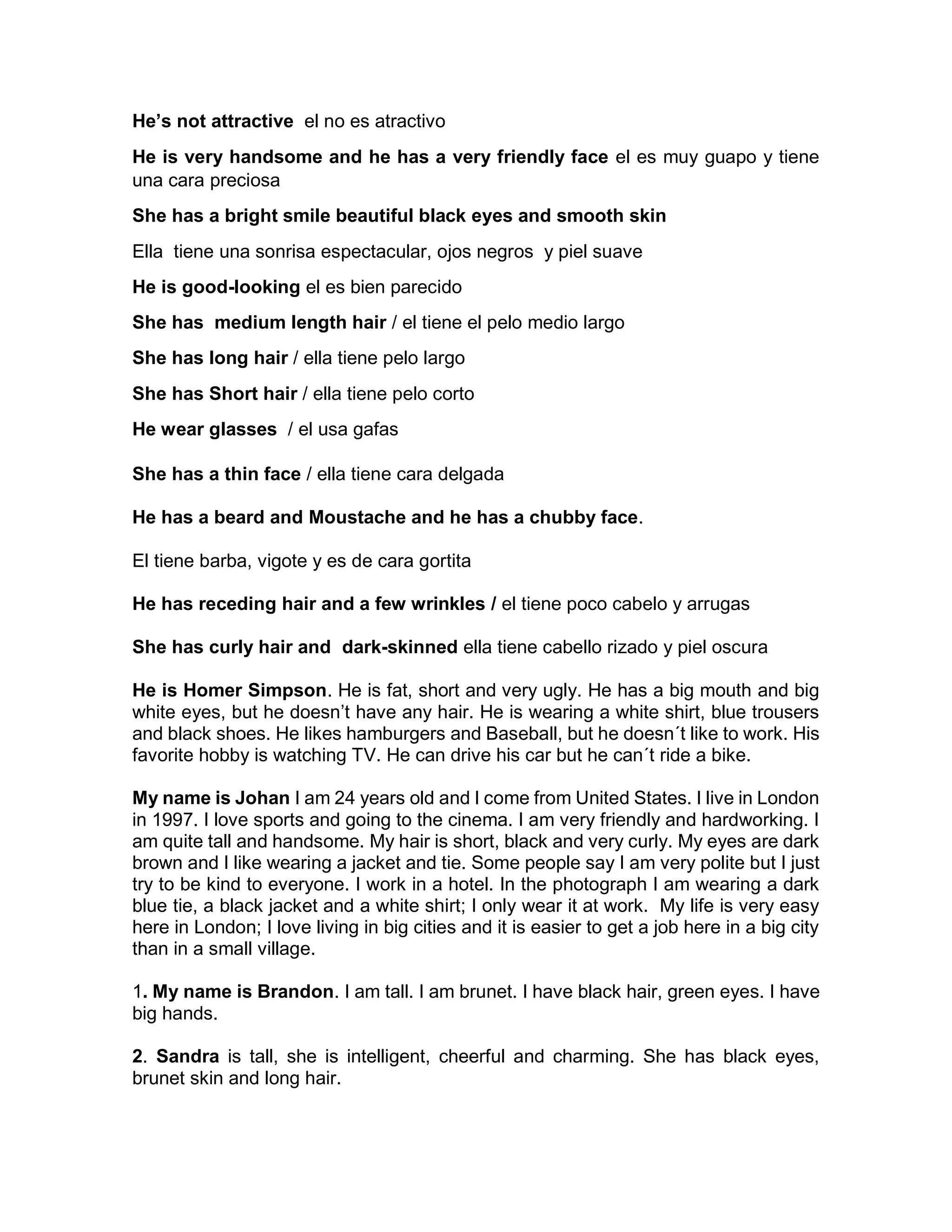 He’s not attractive el no es atractivo
He is very handsome and he has a very friendly face el es muy guapo y tiene
una cara preciosa
She has a bright smile beautiful black eyes and smooth skin
Ella tiene una sonrisa espectacular, ojos negros y piel suave
He is good-looking el es bien parecido
She has medium length hair / el tiene el pelo medio largo
She has long hair / ella tiene pelo largo
She has Short hair / ella tiene pelo corto
He wear glasses / el usa gafas
She has a thin face / ella tiene cara delgada
He has a beard and Moustache and he has a chubby face.
El tiene barba, vigote y es de cara gortita
He has receding hair and a few wrinkles / el tiene poco cabelo y arrugas
She has curly hair and dark-skinned ella tiene cabello rizado y piel oscura
He is Homer Simpson. He is fat, short and very ugly. He has a big mouth and big
white eyes, but he doesn’t have any hair. He is wearing a white shirt, blue trousers
and black shoes. He likes hamburgers and Baseball, but he doesn´t like to work. His
favorite hobby is watching TV. He can drive his car but he can´t ride a bike.
My name is Johan I am 24 years old and I come from United States. I live in London
in 1997. I love sports and going to the cinema. I am very friendly and hardworking. I
am quite tall and handsome. My hair is short, black and very curly. My eyes are dark
brown and I like wearing a jacket and tie. Some people say I am very polite but I just
try to be kind to everyone. I work in a hotel. In the photograph I am wearing a dark
blue tie, a black jacket and a white shirt; I only wear it at work. My life is very easy
here in London; I love living in big cities and it is easier to get a job here in a big city
than in a small village.
1. My name is Brandon. I am tall. I am brunet. I have black hair, green eyes. I have
big hands.
2. Sandra is tall, she is intelligent, cheerful and charming. She has black eyes,
brunet skin and long hair.
 
