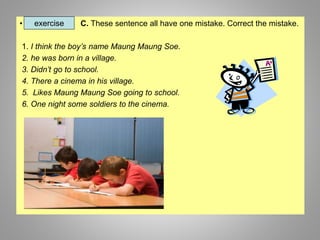 • C. These sentence all have one mistake. Correct the mistake.
1. I think the boy’s name Maung Maung Soe.
2. he was born i...