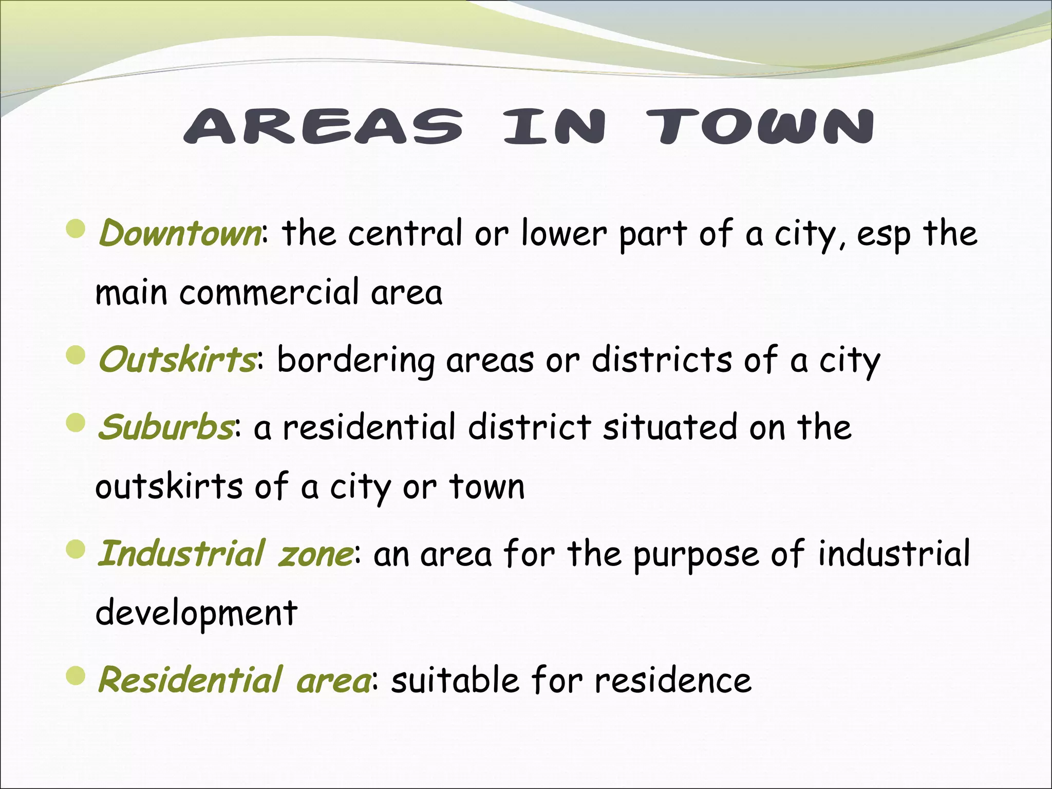 AREAS IN TOWN
Downtown: the central or lower part of a city, esp the
main commercial area
Outskirts: bordering areas or districts of a city
Suburbs: a residential district situated on the
outskirts of a city or town
Industrial zone: an area for the purpose of industrial
development
Residential area: suitable for residence