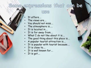 • It offers….
• The views are….
• You should not miss….
• The atmosphere is…..
• It is located in….
• It is for away from….
• What I do not like about it is….
• The good thing about this place is….
• A popular tourist attraction is….
• It is popular with tourist because….
• It is close to….
• It is well known for….
• It is got….
 