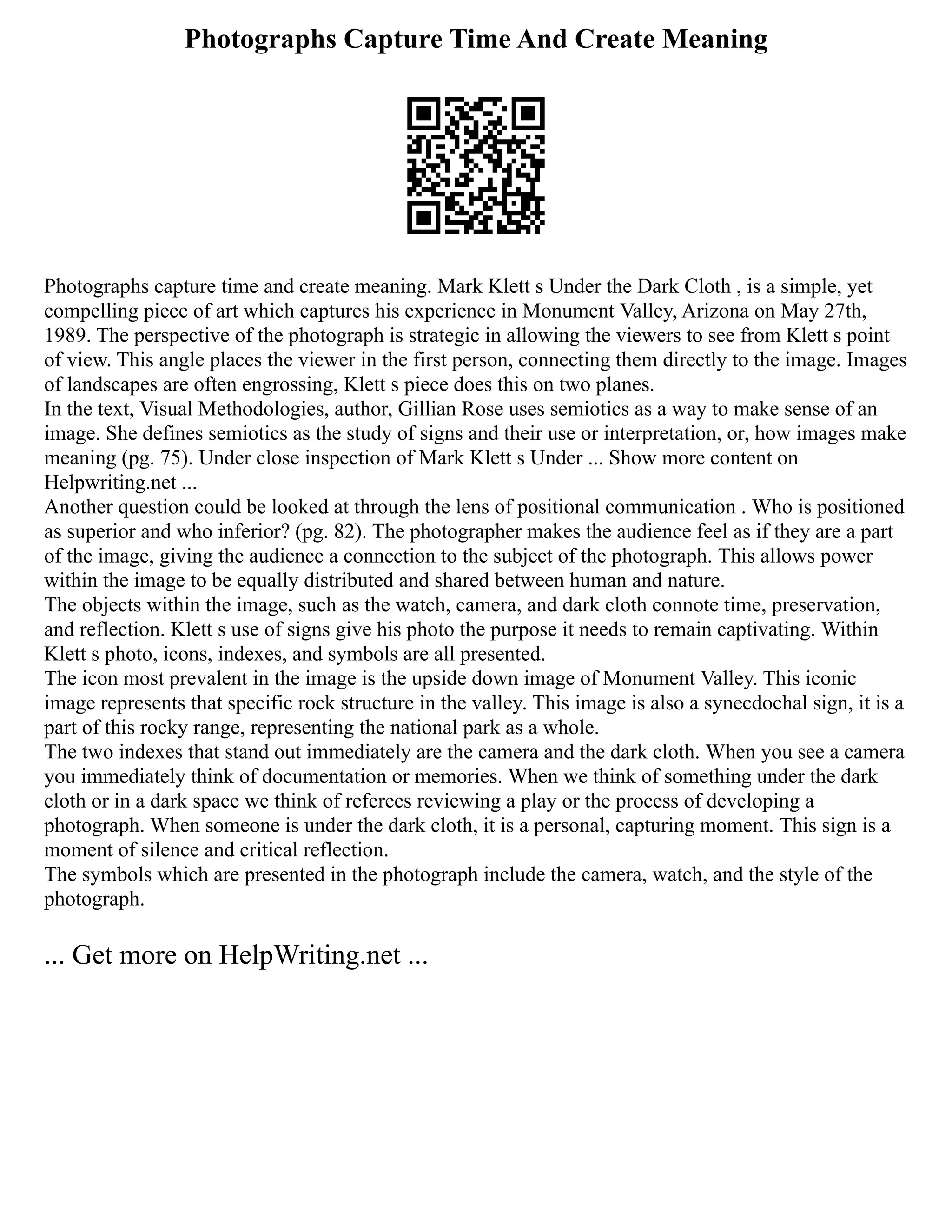 Photographs Capture Time And Create Meaning
Photographs capture time and create meaning. Mark Klett s Under the Dark Cloth , is a simple, yet
compelling piece of art which captures his experience in Monument Valley, Arizona on May 27th,
1989. The perspective of the photograph is strategic in allowing the viewers to see from Klett s point
of view. This angle places the viewer in the first person, connecting them directly to the image. Images
of landscapes are often engrossing, Klett s piece does this on two planes.
In the text, Visual Methodologies, author, Gillian Rose uses semiotics as a way to make sense of an
image. She defines semiotics as the study of signs and their use or interpretation, or, how images make
meaning (pg. 75). Under close inspection of Mark Klett s Under ... Show more content on
Helpwriting.net ...
Another question could be looked at through the lens of positional communication . Who is positioned
as superior and who inferior? (pg. 82). The photographer makes the audience feel as if they are a part
of the image, giving the audience a connection to the subject of the photograph. This allows power
within the image to be equally distributed and shared between human and nature.
The objects within the image, such as the watch, camera, and dark cloth connote time, preservation,
and reflection. Klett s use of signs give his photo the purpose it needs to remain captivating. Within
Klett s photo, icons, indexes, and symbols are all presented.
The icon most prevalent in the image is the upside down image of Monument Valley. This iconic
image represents that specific rock structure in the valley. This image is also a synecdochal sign, it is a
part of this rocky range, representing the national park as a whole.
The two indexes that stand out immediately are the camera and the dark cloth. When you see a camera
you immediately think of documentation or memories. When we think of something under the dark
cloth or in a dark space we think of referees reviewing a play or the process of developing a
photograph. When someone is under the dark cloth, it is a personal, capturing moment. This sign is a
moment of silence and critical reflection.
The symbols which are presented in the photograph include the camera, watch, and the style of the
photograph.
... Get more on HelpWriting.net ...
 