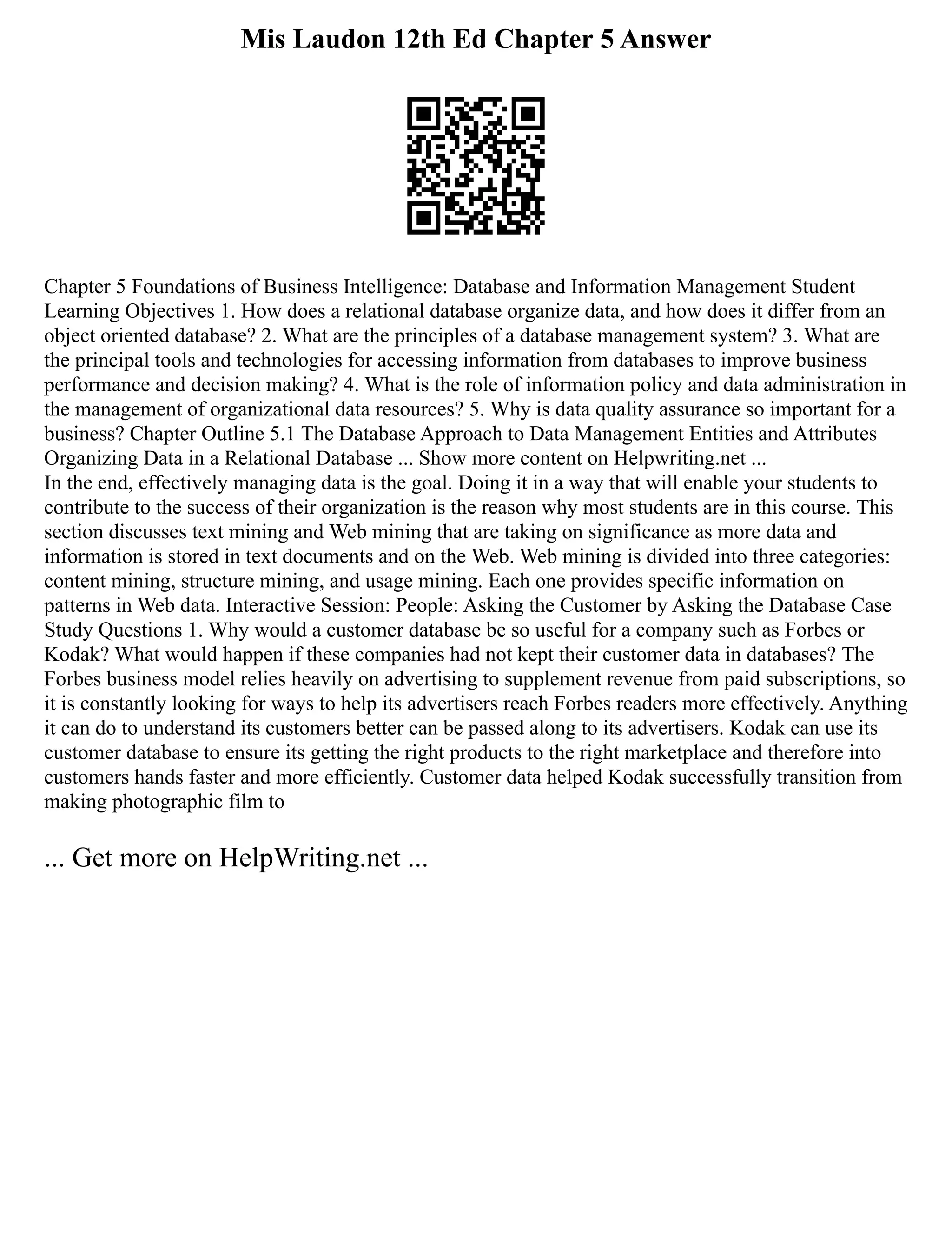 Mis Laudon 12th Ed Chapter 5 Answer
Chapter 5 Foundations of Business Intelligence: Database and Information Management Student
Learning Objectives 1. How does a relational database organize data, and how does it differ from an
object oriented database? 2. What are the principles of a database management system? 3. What are
the principal tools and technologies for accessing information from databases to improve business
performance and decision making? 4. What is the role of information policy and data administration in
the management of organizational data resources? 5. Why is data quality assurance so important for a
business? Chapter Outline 5.1 The Database Approach to Data Management Entities and Attributes
Organizing Data in a Relational Database ... Show more content on Helpwriting.net ...
In the end, effectively managing data is the goal. Doing it in a way that will enable your students to
contribute to the success of their organization is the reason why most students are in this course. This
section discusses text mining and Web mining that are taking on significance as more data and
information is stored in text documents and on the Web. Web mining is divided into three categories:
content mining, structure mining, and usage mining. Each one provides specific information on
patterns in Web data. Interactive Session: People: Asking the Customer by Asking the Database Case
Study Questions 1. Why would a customer database be so useful for a company such as Forbes or
Kodak? What would happen if these companies had not kept their customer data in databases? The
Forbes business model relies heavily on advertising to supplement revenue from paid subscriptions, so
it is constantly looking for ways to help its advertisers reach Forbes readers more effectively. Anything
it can do to understand its customers better can be passed along to its advertisers. Kodak can use its
customer database to ensure its getting the right products to the right marketplace and therefore into
customers hands faster and more efficiently. Customer data helped Kodak successfully transition from
making photographic film to
... Get more on HelpWriting.net ...
 