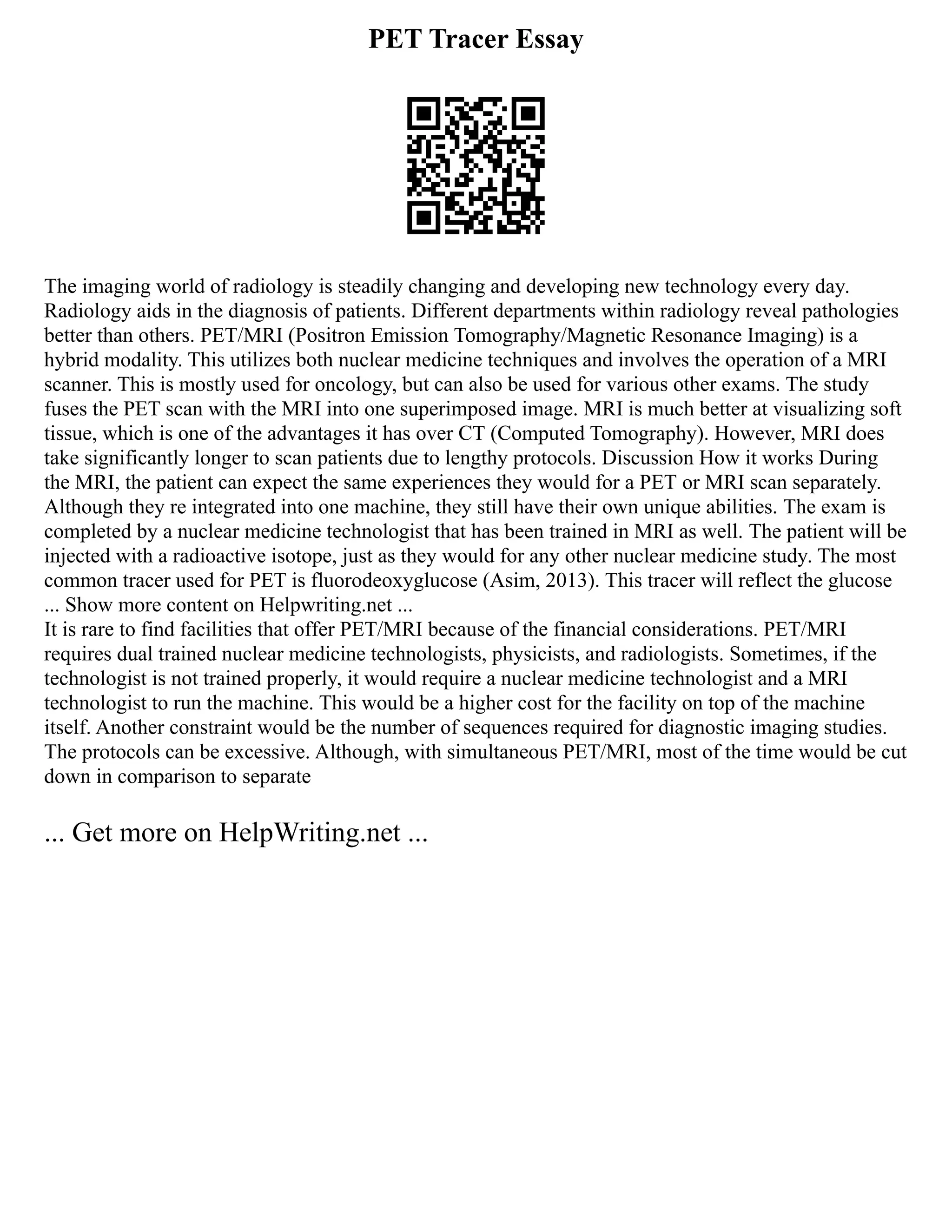 PET Tracer Essay
The imaging world of radiology is steadily changing and developing new technology every day.
Radiology aids in the diagnosis of patients. Different departments within radiology reveal pathologies
better than others. PET/MRI (Positron Emission Tomography/Magnetic Resonance Imaging) is a
hybrid modality. This utilizes both nuclear medicine techniques and involves the operation of a MRI
scanner. This is mostly used for oncology, but can also be used for various other exams. The study
fuses the PET scan with the MRI into one superimposed image. MRI is much better at visualizing soft
tissue, which is one of the advantages it has over CT (Computed Tomography). However, MRI does
take significantly longer to scan patients due to lengthy protocols. Discussion How it works During
the MRI, the patient can expect the same experiences they would for a PET or MRI scan separately.
Although they re integrated into one machine, they still have their own unique abilities. The exam is
completed by a nuclear medicine technologist that has been trained in MRI as well. The patient will be
injected with a radioactive isotope, just as they would for any other nuclear medicine study. The most
common tracer used for PET is fluorodeoxyglucose (Asim, 2013). This tracer will reflect the glucose
... Show more content on Helpwriting.net ...
It is rare to find facilities that offer PET/MRI because of the financial considerations. PET/MRI
requires dual trained nuclear medicine technologists, physicists, and radiologists. Sometimes, if the
technologist is not trained properly, it would require a nuclear medicine technologist and a MRI
technologist to run the machine. This would be a higher cost for the facility on top of the machine
itself. Another constraint would be the number of sequences required for diagnostic imaging studies.
The protocols can be excessive. Although, with simultaneous PET/MRI, most of the time would be cut
down in comparison to separate
... Get more on HelpWriting.net ...
 