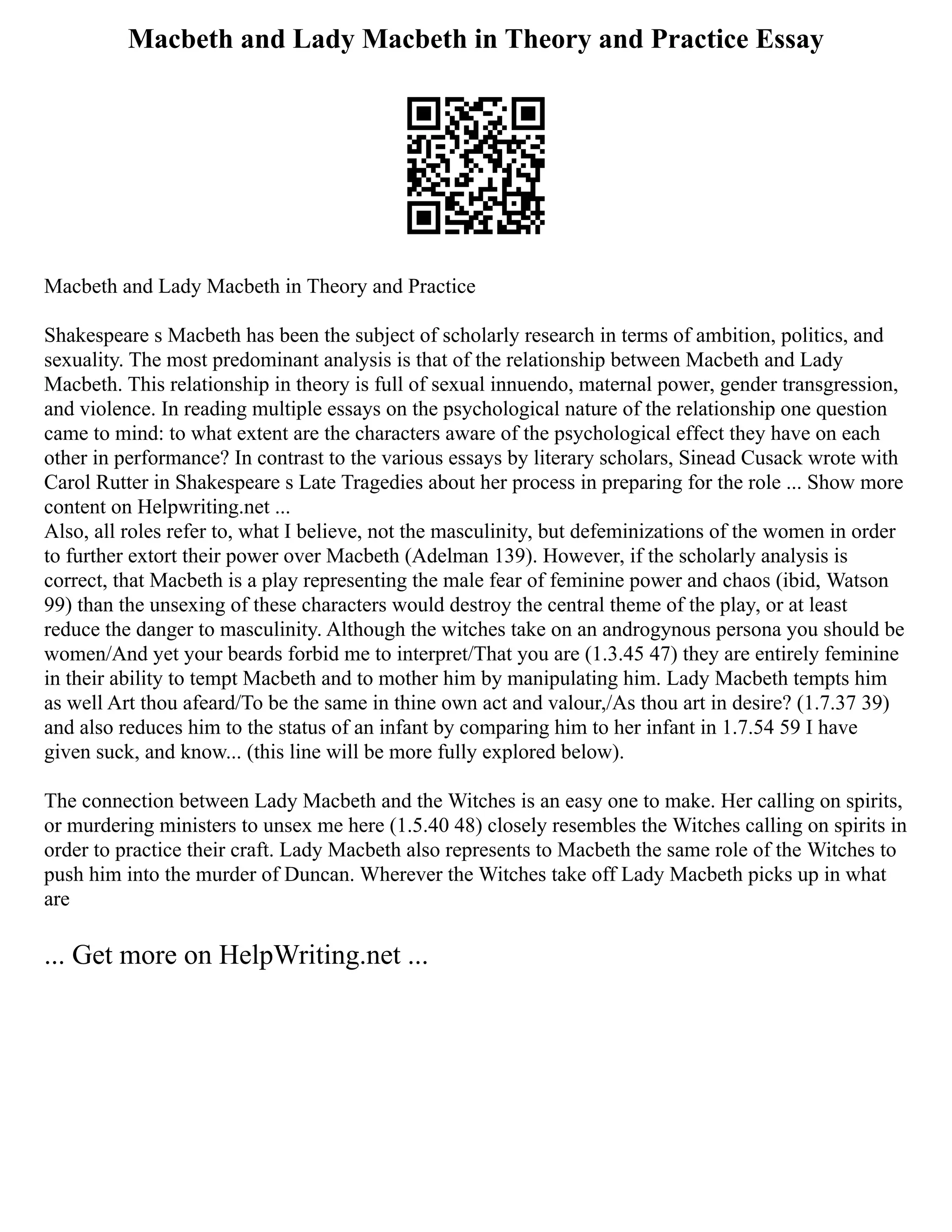 Macbeth and Lady Macbeth in Theory and Practice Essay
Macbeth and Lady Macbeth in Theory and Practice
Shakespeare s Macbeth has been the subject of scholarly research in terms of ambition, politics, and
sexuality. The most predominant analysis is that of the relationship between Macbeth and Lady
Macbeth. This relationship in theory is full of sexual innuendo, maternal power, gender transgression,
and violence. In reading multiple essays on the psychological nature of the relationship one question
came to mind: to what extent are the characters aware of the psychological effect they have on each
other in performance? In contrast to the various essays by literary scholars, Sinead Cusack wrote with
Carol Rutter in Shakespeare s Late Tragedies about her process in preparing for the role ... Show more
content on Helpwriting.net ...
Also, all roles refer to, what I believe, not the masculinity, but defeminizations of the women in order
to further extort their power over Macbeth (Adelman 139). However, if the scholarly analysis is
correct, that Macbeth is a play representing the male fear of feminine power and chaos (ibid, Watson
99) than the unsexing of these characters would destroy the central theme of the play, or at least
reduce the danger to masculinity. Although the witches take on an androgynous persona you should be
women/And yet your beards forbid me to interpret/That you are (1.3.45 47) they are entirely feminine
in their ability to tempt Macbeth and to mother him by manipulating him. Lady Macbeth tempts him
as well Art thou afeard/To be the same in thine own act and valour,/As thou art in desire? (1.7.37 39)
and also reduces him to the status of an infant by comparing him to her infant in 1.7.54 59 I have
given suck, and know... (this line will be more fully explored below).
The connection between Lady Macbeth and the Witches is an easy one to make. Her calling on spirits,
or murdering ministers to unsex me here (1.5.40 48) closely resembles the Witches calling on spirits in
order to practice their craft. Lady Macbeth also represents to Macbeth the same role of the Witches to
push him into the murder of Duncan. Wherever the Witches take off Lady Macbeth picks up in what
are
... Get more on HelpWriting.net ...
 