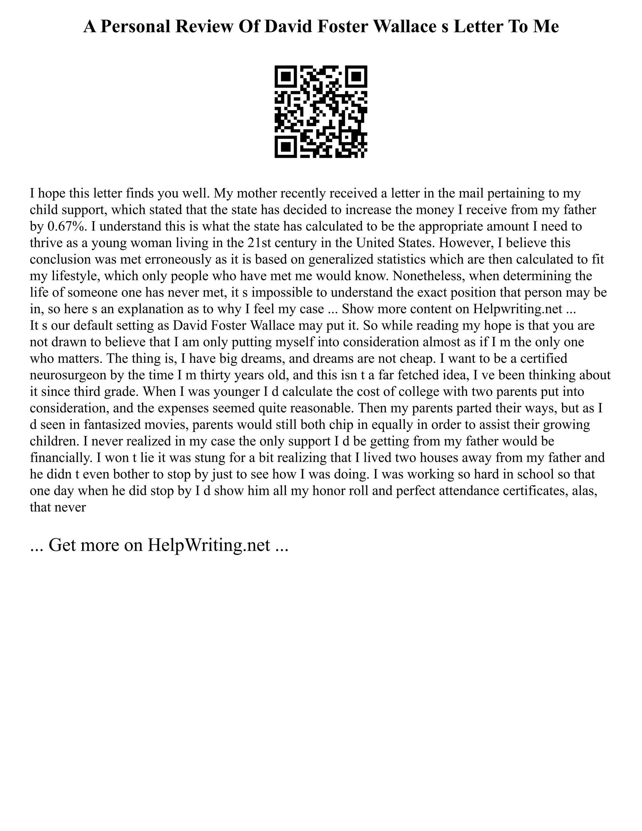 A Personal Review Of David Foster Wallace s Letter To Me
I hope this letter finds you well. My mother recently received a letter in the mail pertaining to my
child support, which stated that the state has decided to increase the money I receive from my father
by 0.67%. I understand this is what the state has calculated to be the appropriate amount I need to
thrive as a young woman living in the 21st century in the United States. However, I believe this
conclusion was met erroneously as it is based on generalized statistics which are then calculated to fit
my lifestyle, which only people who have met me would know. Nonetheless, when determining the
life of someone one has never met, it s impossible to understand the exact position that person may be
in, so here s an explanation as to why I feel my case ... Show more content on Helpwriting.net ...
It s our default setting as David Foster Wallace may put it. So while reading my hope is that you are
not drawn to believe that I am only putting myself into consideration almost as if I m the only one
who matters. The thing is, I have big dreams, and dreams are not cheap. I want to be a certified
neurosurgeon by the time I m thirty years old, and this isn t a far fetched idea, I ve been thinking about
it since third grade. When I was younger I d calculate the cost of college with two parents put into
consideration, and the expenses seemed quite reasonable. Then my parents parted their ways, but as I
d seen in fantasized movies, parents would still both chip in equally in order to assist their growing
children. I never realized in my case the only support I d be getting from my father would be
financially. I won t lie it was stung for a bit realizing that I lived two houses away from my father and
he didn t even bother to stop by just to see how I was doing. I was working so hard in school so that
one day when he did stop by I d show him all my honor roll and perfect attendance certificates, alas,
that never
... Get more on HelpWriting.net ...
 