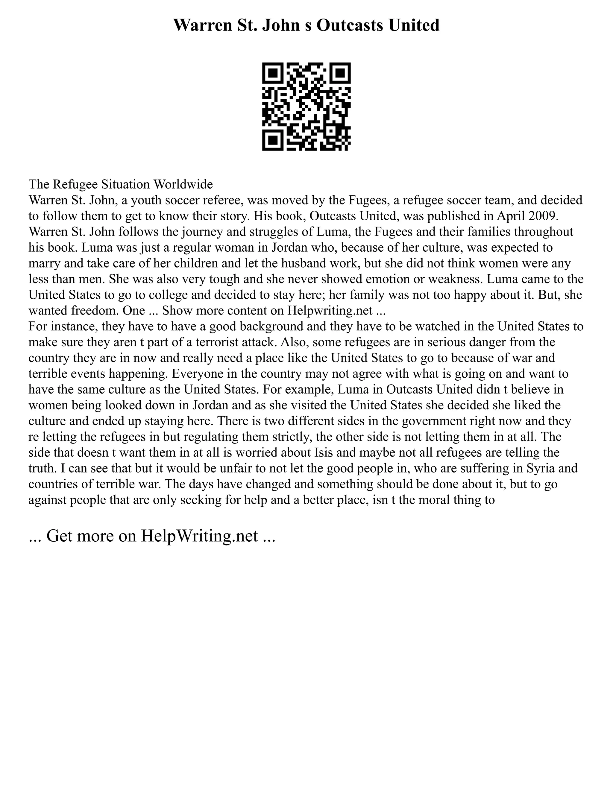 Warren St. John s Outcasts United
The Refugee Situation Worldwide
Warren St. John, a youth soccer referee, was moved by the Fugees, a refugee soccer team, and decided
to follow them to get to know their story. His book, Outcasts United, was published in April 2009.
Warren St. John follows the journey and struggles of Luma, the Fugees and their families throughout
his book. Luma was just a regular woman in Jordan who, because of her culture, was expected to
marry and take care of her children and let the husband work, but she did not think women were any
less than men. She was also very tough and she never showed emotion or weakness. Luma came to the
United States to go to college and decided to stay here; her family was not too happy about it. But, she
wanted freedom. One ... Show more content on Helpwriting.net ...
For instance, they have to have a good background and they have to be watched in the United States to
make sure they aren t part of a terrorist attack. Also, some refugees are in serious danger from the
country they are in now and really need a place like the United States to go to because of war and
terrible events happening. Everyone in the country may not agree with what is going on and want to
have the same culture as the United States. For example, Luma in Outcasts United didn t believe in
women being looked down in Jordan and as she visited the United States she decided she liked the
culture and ended up staying here. There is two different sides in the government right now and they
re letting the refugees in but regulating them strictly, the other side is not letting them in at all. The
side that doesn t want them in at all is worried about Isis and maybe not all refugees are telling the
truth. I can see that but it would be unfair to not let the good people in, who are suffering in Syria and
countries of terrible war. The days have changed and something should be done about it, but to go
against people that are only seeking for help and a better place, isn t the moral thing to
... Get more on HelpWriting.net ...
 