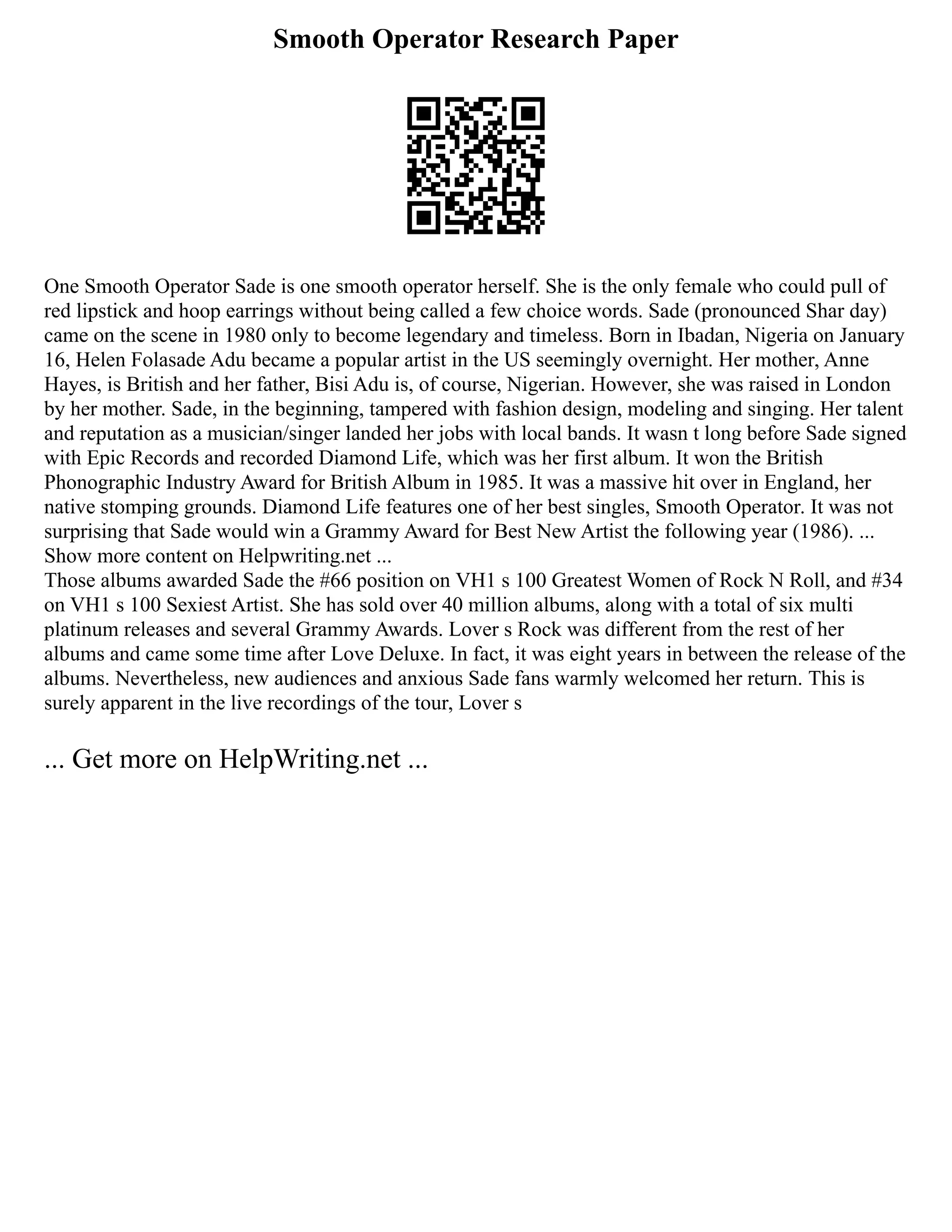 Smooth Operator Research Paper
One Smooth Operator Sade is one smooth operator herself. She is the only female who could pull of
red lipstick and hoop earrings without being called a few choice words. Sade (pronounced Shar day)
came on the scene in 1980 only to become legendary and timeless. Born in Ibadan, Nigeria on January
16, Helen Folasade Adu became a popular artist in the US seemingly overnight. Her mother, Anne
Hayes, is British and her father, Bisi Adu is, of course, Nigerian. However, she was raised in London
by her mother. Sade, in the beginning, tampered with fashion design, modeling and singing. Her talent
and reputation as a musician/singer landed her jobs with local bands. It wasn t long before Sade signed
with Epic Records and recorded Diamond Life, which was her first album. It won the British
Phonographic Industry Award for British Album in 1985. It was a massive hit over in England, her
native stomping grounds. Diamond Life features one of her best singles, Smooth Operator. It was not
surprising that Sade would win a Grammy Award for Best New Artist the following year (1986). ...
Show more content on Helpwriting.net ...
Those albums awarded Sade the #66 position on VH1 s 100 Greatest Women of Rock N Roll, and #34
on VH1 s 100 Sexiest Artist. She has sold over 40 million albums, along with a total of six multi
platinum releases and several Grammy Awards. Lover s Rock was different from the rest of her
albums and came some time after Love Deluxe. In fact, it was eight years in between the release of the
albums. Nevertheless, new audiences and anxious Sade fans warmly welcomed her return. This is
surely apparent in the live recordings of the tour, Lover s
... Get more on HelpWriting.net ...
 