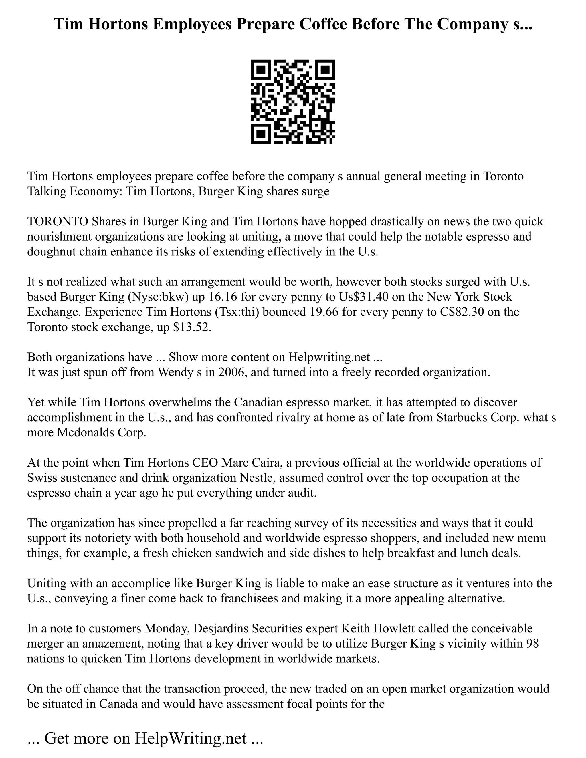 Tim Hortons Employees Prepare Coffee Before The Company s...
Tim Hortons employees prepare coffee before the company s annual general meeting in Toronto
Talking Economy: Tim Hortons, Burger King shares surge
TORONTO Shares in Burger King and Tim Hortons have hopped drastically on news the two quick
nourishment organizations are looking at uniting, a move that could help the notable espresso and
doughnut chain enhance its risks of extending effectively in the U.s.
It s not realized what such an arrangement would be worth, however both stocks surged with U.s.
based Burger King (Nyse:bkw) up 16.16 for every penny to Us$31.40 on the New York Stock
Exchange. Experience Tim Hortons (Tsx:thi) bounced 19.66 for every penny to C$82.30 on the
Toronto stock exchange, up $13.52.
Both organizations have ... Show more content on Helpwriting.net ...
It was just spun off from Wendy s in 2006, and turned into a freely recorded organization.
Yet while Tim Hortons overwhelms the Canadian espresso market, it has attempted to discover
accomplishment in the U.s., and has confronted rivalry at home as of late from Starbucks Corp. what s
more Mcdonalds Corp.
At the point when Tim Hortons CEO Marc Caira, a previous official at the worldwide operations of
Swiss sustenance and drink organization Nestle, assumed control over the top occupation at the
espresso chain a year ago he put everything under audit.
The organization has since propelled a far reaching survey of its necessities and ways that it could
support its notoriety with both household and worldwide espresso shoppers, and included new menu
things, for example, a fresh chicken sandwich and side dishes to help breakfast and lunch deals.
Uniting with an accomplice like Burger King is liable to make an ease structure as it ventures into the
U.s., conveying a finer come back to franchisees and making it a more appealing alternative.
In a note to customers Monday, Desjardins Securities expert Keith Howlett called the conceivable
merger an amazement, noting that a key driver would be to utilize Burger King s vicinity within 98
nations to quicken Tim Hortons development in worldwide markets.
On the off chance that the transaction proceed, the new traded on an open market organization would
be situated in Canada and would have assessment focal points for the
... Get more on HelpWriting.net ...
 