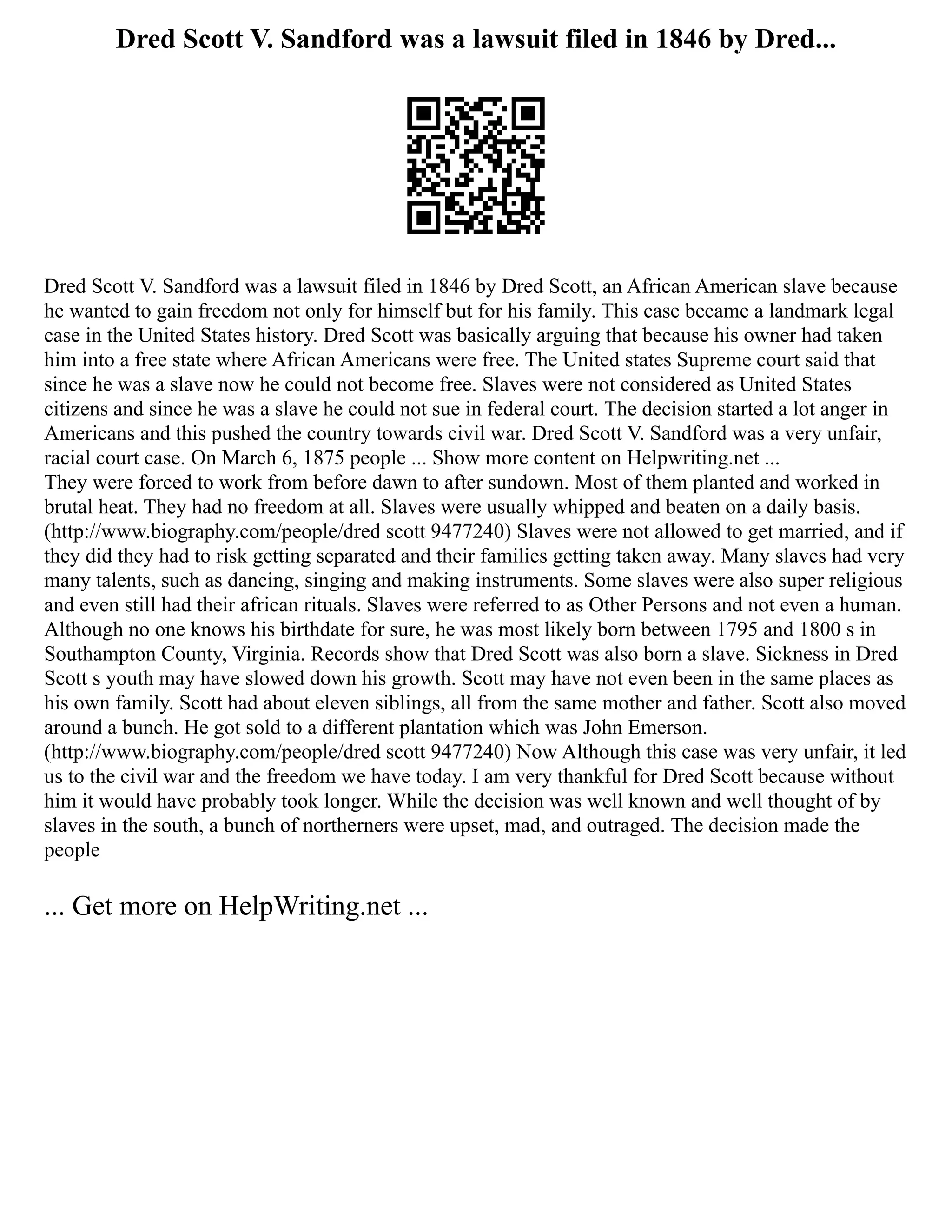 Dred Scott V. Sandford was a lawsuit filed in 1846 by Dred...
Dred Scott V. Sandford was a lawsuit filed in 1846 by Dred Scott, an African American slave because
he wanted to gain freedom not only for himself but for his family. This case became a landmark legal
case in the United States history. Dred Scott was basically arguing that because his owner had taken
him into a free state where African Americans were free. The United states Supreme court said that
since he was a slave now he could not become free. Slaves were not considered as United States
citizens and since he was a slave he could not sue in federal court. The decision started a lot anger in
Americans and this pushed the country towards civil war. Dred Scott V. Sandford was a very unfair,
racial court case. On March 6, 1875 people ... Show more content on Helpwriting.net ...
They were forced to work from before dawn to after sundown. Most of them planted and worked in
brutal heat. They had no freedom at all. Slaves were usually whipped and beaten on a daily basis.
(http://www.biography.com/people/dred scott 9477240) Slaves were not allowed to get married, and if
they did they had to risk getting separated and their families getting taken away. Many slaves had very
many talents, such as dancing, singing and making instruments. Some slaves were also super religious
and even still had their african rituals. Slaves were referred to as Other Persons and not even a human.
Although no one knows his birthdate for sure, he was most likely born between 1795 and 1800 s in
Southampton County, Virginia. Records show that Dred Scott was also born a slave. Sickness in Dred
Scott s youth may have slowed down his growth. Scott may have not even been in the same places as
his own family. Scott had about eleven siblings, all from the same mother and father. Scott also moved
around a bunch. He got sold to a different plantation which was John Emerson.
(http://www.biography.com/people/dred scott 9477240) Now Although this case was very unfair, it led
us to the civil war and the freedom we have today. I am very thankful for Dred Scott because without
him it would have probably took longer. While the decision was well known and well thought of by
slaves in the south, a bunch of northerners were upset, mad, and outraged. The decision made the
people
... Get more on HelpWriting.net ...
 