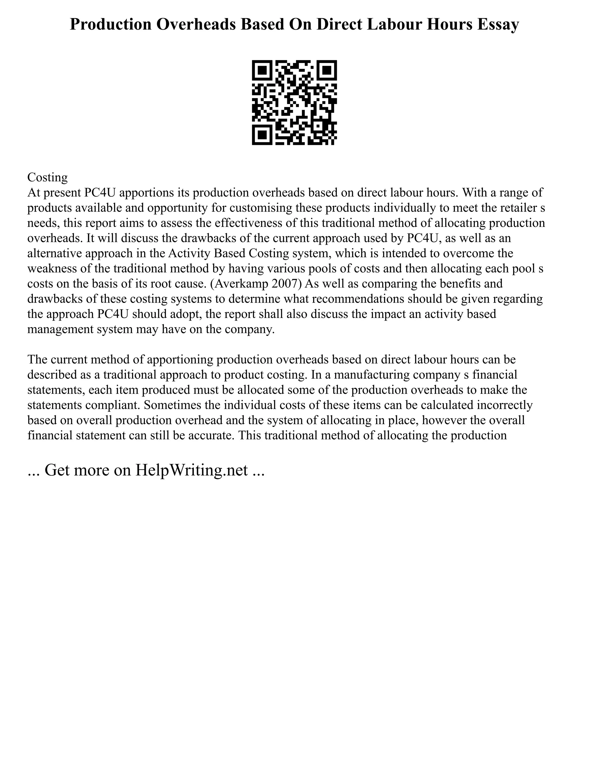 Production Overheads Based On Direct Labour Hours Essay
Costing
At present PC4U apportions its production overheads based on direct labour hours. With a range of
products available and opportunity for customising these products individually to meet the retailer s
needs, this report aims to assess the effectiveness of this traditional method of allocating production
overheads. It will discuss the drawbacks of the current approach used by PC4U, as well as an
alternative approach in the Activity Based Costing system, which is intended to overcome the
weakness of the traditional method by having various pools of costs and then allocating each pool s
costs on the basis of its root cause. (Averkamp 2007) As well as comparing the benefits and
drawbacks of these costing systems to determine what recommendations should be given regarding
the approach PC4U should adopt, the report shall also discuss the impact an activity based
management system may have on the company.
The current method of apportioning production overheads based on direct labour hours can be
described as a traditional approach to product costing. In a manufacturing company s financial
statements, each item produced must be allocated some of the production overheads to make the
statements compliant. Sometimes the individual costs of these items can be calculated incorrectly
based on overall production overhead and the system of allocating in place, however the overall
financial statement can still be accurate. This traditional method of allocating the production
... Get more on HelpWriting.net ...
 