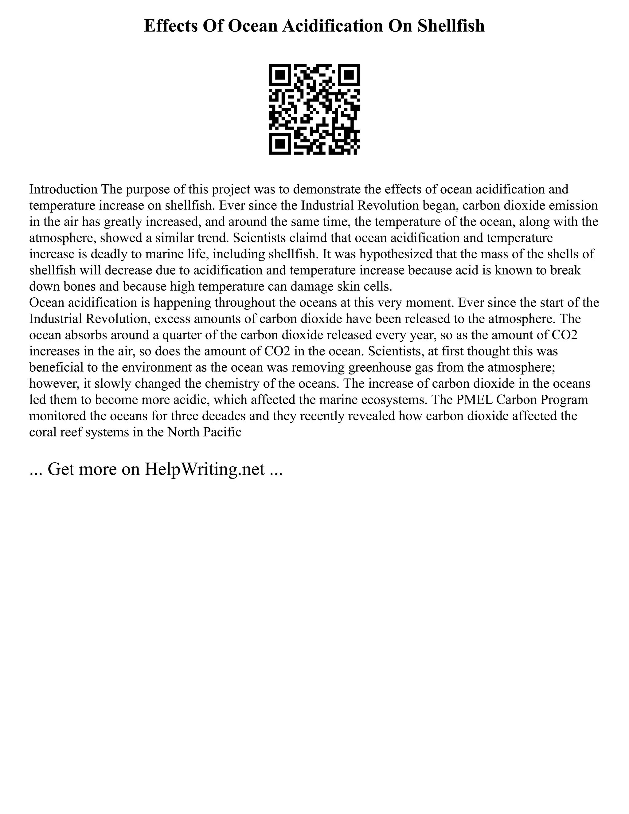 Effects Of Ocean Acidification On Shellfish
Introduction The purpose of this project was to demonstrate the effects of ocean acidification and
temperature increase on shellfish. Ever since the Industrial Revolution began, carbon dioxide emission
in the air has greatly increased, and around the same time, the temperature of the ocean, along with the
atmosphere, showed a similar trend. Scientists claimd that ocean acidification and temperature
increase is deadly to marine life, including shellfish. It was hypothesized that the mass of the shells of
shellfish will decrease due to acidification and temperature increase because acid is known to break
down bones and because high temperature can damage skin cells.
Ocean acidification is happening throughout the oceans at this very moment. Ever since the start of the
Industrial Revolution, excess amounts of carbon dioxide have been released to the atmosphere. The
ocean absorbs around a quarter of the carbon dioxide released every year, so as the amount of CO2
increases in the air, so does the amount of CO2 in the ocean. Scientists, at first thought this was
beneficial to the environment as the ocean was removing greenhouse gas from the atmosphere;
however, it slowly changed the chemistry of the oceans. The increase of carbon dioxide in the oceans
led them to become more acidic, which affected the marine ecosystems. The PMEL Carbon Program
monitored the oceans for three decades and they recently revealed how carbon dioxide affected the
coral reef systems in the North Pacific
... Get more on HelpWriting.net ...
 