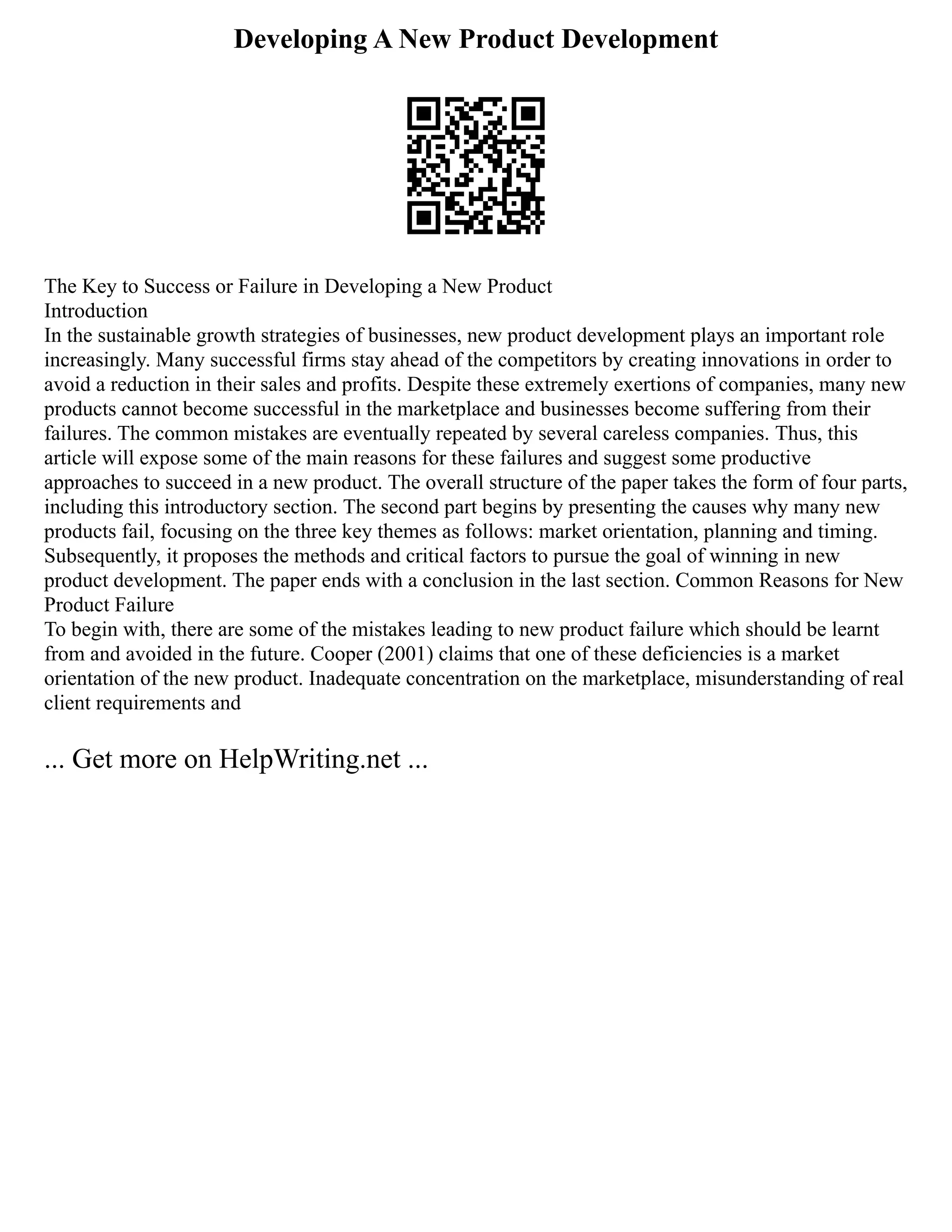 Developing A New Product Development
The Key to Success or Failure in Developing a New Product
Introduction
In the sustainable growth strategies of businesses, new product development plays an important role
increasingly. Many successful firms stay ahead of the competitors by creating innovations in order to
avoid a reduction in their sales and profits. Despite these extremely exertions of companies, many new
products cannot become successful in the marketplace and businesses become suffering from their
failures. The common mistakes are eventually repeated by several careless companies. Thus, this
article will expose some of the main reasons for these failures and suggest some productive
approaches to succeed in a new product. The overall structure of the paper takes the form of four parts,
including this introductory section. The second part begins by presenting the causes why many new
products fail, focusing on the three key themes as follows: market orientation, planning and timing.
Subsequently, it proposes the methods and critical factors to pursue the goal of winning in new
product development. The paper ends with a conclusion in the last section. Common Reasons for New
Product Failure
To begin with, there are some of the mistakes leading to new product failure which should be learnt
from and avoided in the future. Cooper (2001) claims that one of these deficiencies is a market
orientation of the new product. Inadequate concentration on the marketplace, misunderstanding of real
client requirements and
... Get more on HelpWriting.net ...
 