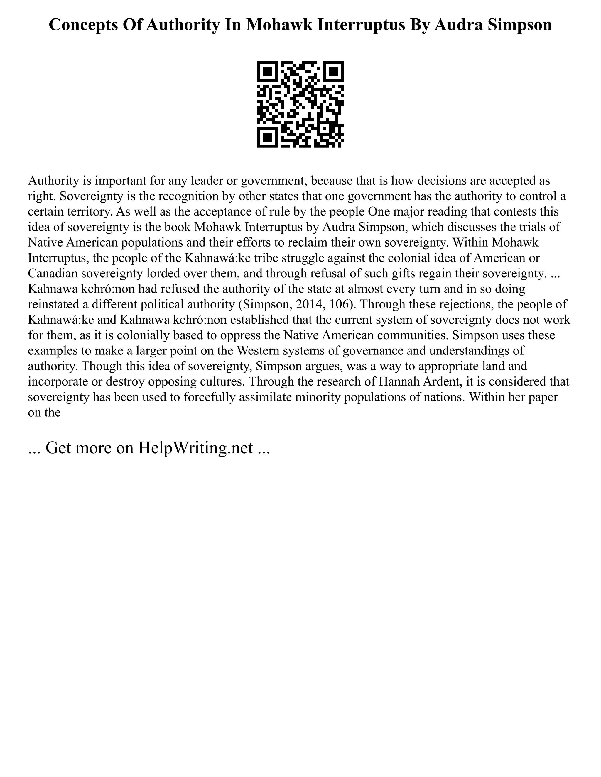 Concepts Of Authority In Mohawk Interruptus By Audra Simpson
Authority is important for any leader or government, because that is how decisions are accepted as
right. Sovereignty is the recognition by other states that one government has the authority to control a
certain territory. As well as the acceptance of rule by the people One major reading that contests this
idea of sovereignty is the book Mohawk Interruptus by Audra Simpson, which discusses the trials of
Native American populations and their efforts to reclaim their own sovereignty. Within Mohawk
Interruptus, the people of the Kahnawá:ke tribe struggle against the colonial idea of American or
Canadian sovereignty lorded over them, and through refusal of such gifts regain their sovereignty. ...
Kahnawa kehró:non had refused the authority of the state at almost every turn and in so doing
reinstated a different political authority (Simpson, 2014, 106). Through these rejections, the people of
Kahnawá:ke and Kahnawa kehró:non established that the current system of sovereignty does not work
for them, as it is colonially based to oppress the Native American communities. Simpson uses these
examples to make a larger point on the Western systems of governance and understandings of
authority. Though this idea of sovereignty, Simpson argues, was a way to appropriate land and
incorporate or destroy opposing cultures. Through the research of Hannah Ardent, it is considered that
sovereignty has been used to forcefully assimilate minority populations of nations. Within her paper
on the
... Get more on HelpWriting.net ...
 