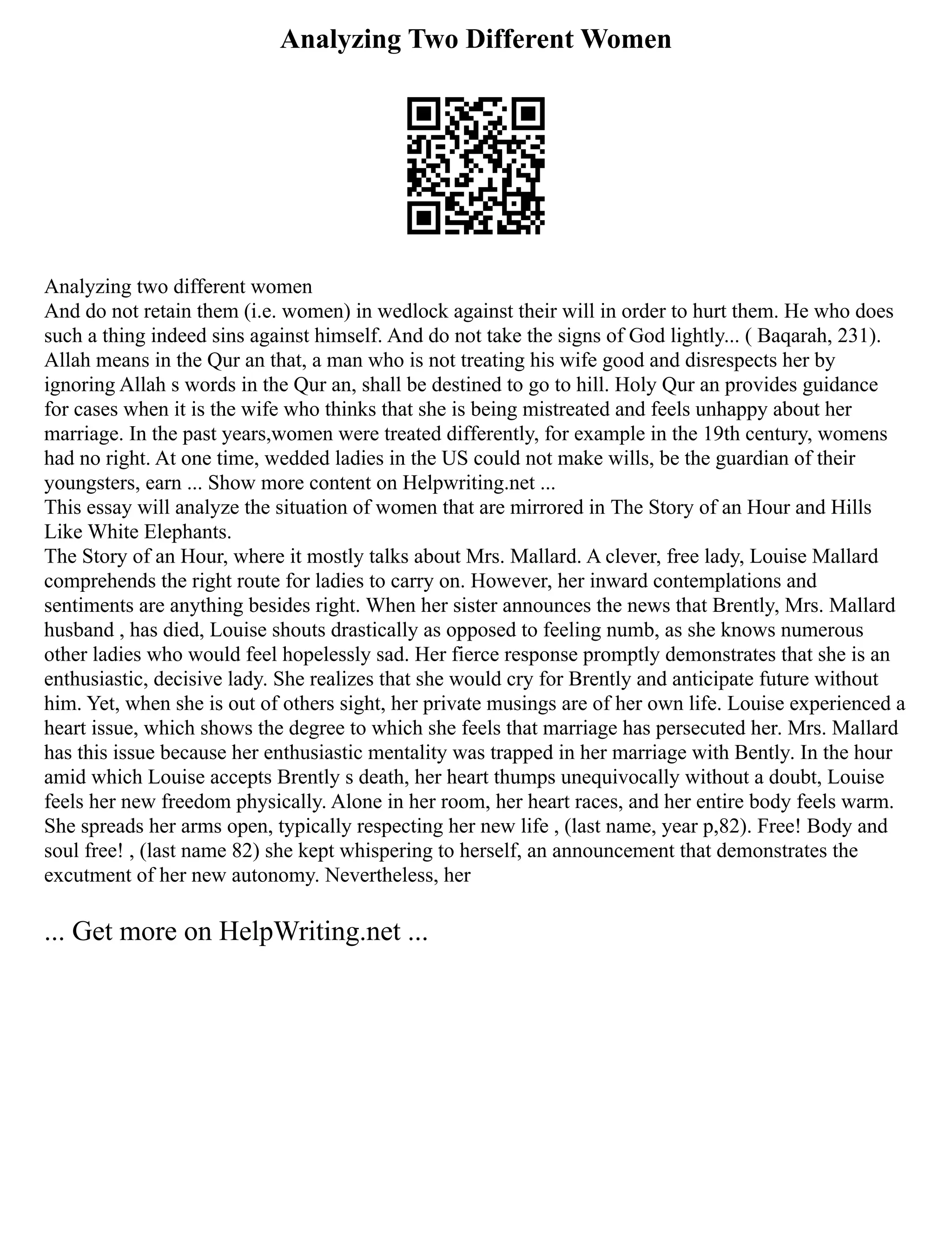 Analyzing Two Different Women
Analyzing two different women
And do not retain them (i.e. women) in wedlock against their will in order to hurt them. He who does
such a thing indeed sins against himself. And do not take the signs of God lightly... ( Baqarah, 231).
Allah means in the Qur an that, a man who is not treating his wife good and disrespects her by
ignoring Allah s words in the Qur an, shall be destined to go to hill. Holy Qur an provides guidance
for cases when it is the wife who thinks that she is being mistreated and feels unhappy about her
marriage. In the past years,women were treated differently, for example in the 19th century, womens
had no right. At one time, wedded ladies in the US could not make wills, be the guardian of their
youngsters, earn ... Show more content on Helpwriting.net ...
This essay will analyze the situation of women that are mirrored in The Story of an Hour and Hills
Like White Elephants.
The Story of an Hour, where it mostly talks about Mrs. Mallard. A clever, free lady, Louise Mallard
comprehends the right route for ladies to carry on. However, her inward contemplations and
sentiments are anything besides right. When her sister announces the news that Brently, Mrs. Mallard
husband , has died, Louise shouts drastically as opposed to feeling numb, as she knows numerous
other ladies who would feel hopelessly sad. Her fierce response promptly demonstrates that she is an
enthusiastic, decisive lady. She realizes that she would cry for Brently and anticipate future without
him. Yet, when she is out of others sight, her private musings are of her own life. Louise experienced a
heart issue, which shows the degree to which she feels that marriage has persecuted her. Mrs. Mallard
has this issue because her enthusiastic mentality was trapped in her marriage with Bently. In the hour
amid which Louise accepts Brently s death, her heart thumps unequivocally without a doubt, Louise
feels her new freedom physically. Alone in her room, her heart races, and her entire body feels warm.
She spreads her arms open, typically respecting her new life , (last name, year p,82). Free! Body and
soul free! , (last name 82) she kept whispering to herself, an announcement that demonstrates the
excutment of her new autonomy. Nevertheless, her
... Get more on HelpWriting.net ...
 