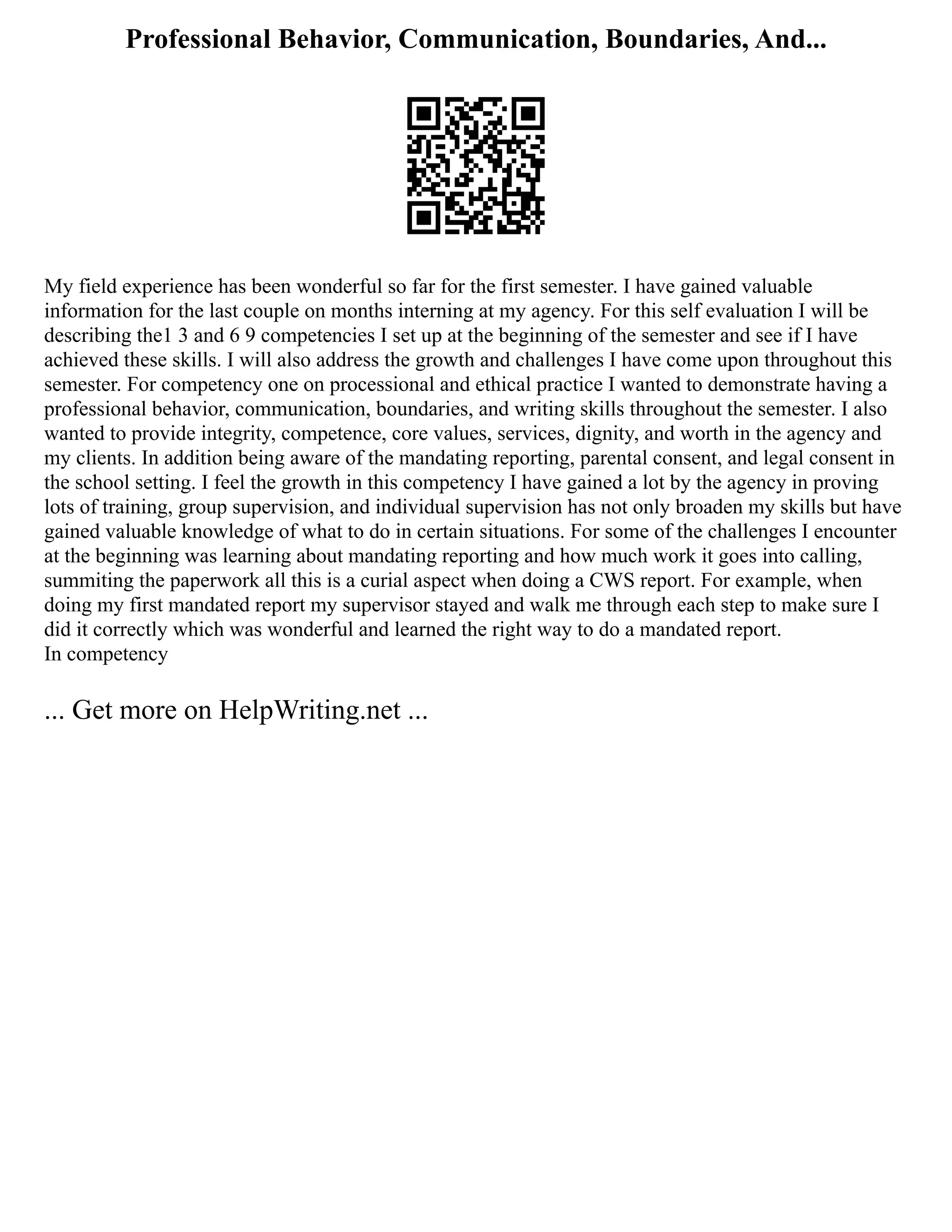 Professional Behavior, Communication, Boundaries, And...
My field experience has been wonderful so far for the first semester. I have gained valuable
information for the last couple on months interning at my agency. For this self evaluation I will be
describing the1 3 and 6 9 competencies I set up at the beginning of the semester and see if I have
achieved these skills. I will also address the growth and challenges I have come upon throughout this
semester. For competency one on processional and ethical practice I wanted to demonstrate having a
professional behavior, communication, boundaries, and writing skills throughout the semester. I also
wanted to provide integrity, competence, core values, services, dignity, and worth in the agency and
my clients. In addition being aware of the mandating reporting, parental consent, and legal consent in
the school setting. I feel the growth in this competency I have gained a lot by the agency in proving
lots of training, group supervision, and individual supervision has not only broaden my skills but have
gained valuable knowledge of what to do in certain situations. For some of the challenges I encounter
at the beginning was learning about mandating reporting and how much work it goes into calling,
summiting the paperwork all this is a curial aspect when doing a CWS report. For example, when
doing my first mandated report my supervisor stayed and walk me through each step to make sure I
did it correctly which was wonderful and learned the right way to do a mandated report.
In competency
... Get more on HelpWriting.net ...
 