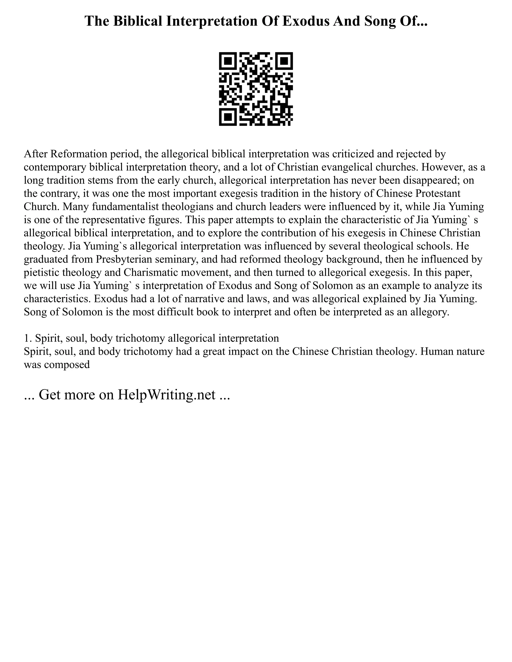 The Biblical Interpretation Of Exodus And Song Of...
After Reformation period, the allegorical biblical interpretation was criticized and rejected by
contemporary biblical interpretation theory, and a lot of Christian evangelical churches. However, as a
long tradition stems from the early church, allegorical interpretation has never been disappeared; on
the contrary, it was one the most important exegesis tradition in the history of Chinese Protestant
Church. Many fundamentalist theologians and church leaders were influenced by it, while Jia Yuming
is one of the representative figures. This paper attempts to explain the characteristic of Jia Yuming` s
allegorical biblical interpretation, and to explore the contribution of his exegesis in Chinese Christian
theology. Jia Yuming`s allegorical interpretation was influenced by several theological schools. He
graduated from Presbyterian seminary, and had reformed theology background, then he influenced by
pietistic theology and Charismatic movement, and then turned to allegorical exegesis. In this paper,
we will use Jia Yuming` s interpretation of Exodus and Song of Solomon as an example to analyze its
characteristics. Exodus had a lot of narrative and laws, and was allegorical explained by Jia Yuming.
Song of Solomon is the most difficult book to interpret and often be interpreted as an allegory.
1. Spirit, soul, body trichotomy allegorical interpretation
Spirit, soul, and body trichotomy had a great impact on the Chinese Christian theology. Human nature
was composed
... Get more on HelpWriting.net ...
 