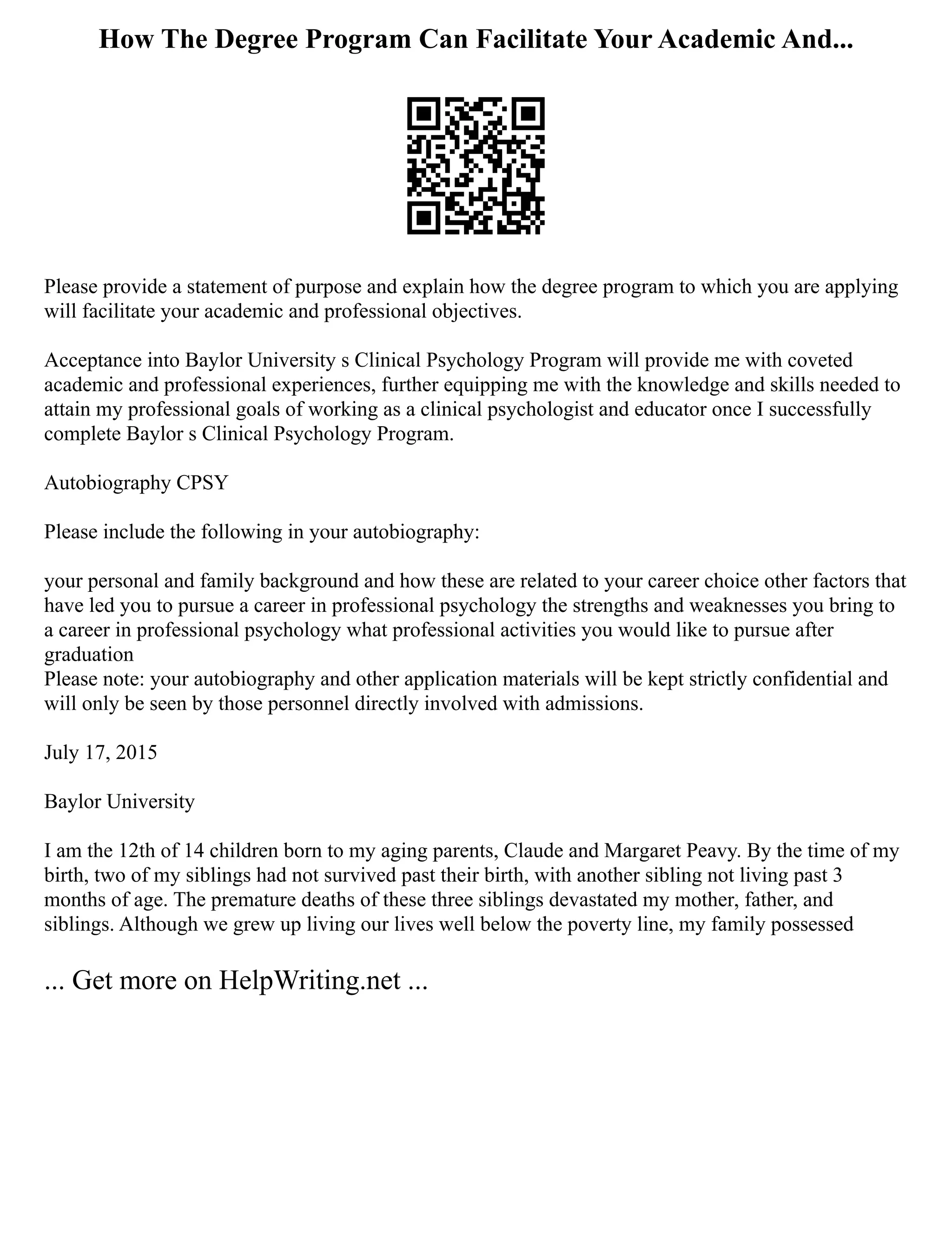 How The Degree Program Can Facilitate Your Academic And...
Please provide a statement of purpose and explain how the degree program to which you are applying
will facilitate your academic and professional objectives.
Acceptance into Baylor University s Clinical Psychology Program will provide me with coveted
academic and professional experiences, further equipping me with the knowledge and skills needed to
attain my professional goals of working as a clinical psychologist and educator once I successfully
complete Baylor s Clinical Psychology Program.
Autobiography CPSY
Please include the following in your autobiography:
your personal and family background and how these are related to your career choice other factors that
have led you to pursue a career in professional psychology the strengths and weaknesses you bring to
a career in professional psychology what professional activities you would like to pursue after
graduation
Please note: your autobiography and other application materials will be kept strictly confidential and
will only be seen by those personnel directly involved with admissions.
July 17, 2015
Baylor University
I am the 12th of 14 children born to my aging parents, Claude and Margaret Peavy. By the time of my
birth, two of my siblings had not survived past their birth, with another sibling not living past 3
months of age. The premature deaths of these three siblings devastated my mother, father, and
siblings. Although we grew up living our lives well below the poverty line, my family possessed
... Get more on HelpWriting.net ...
 