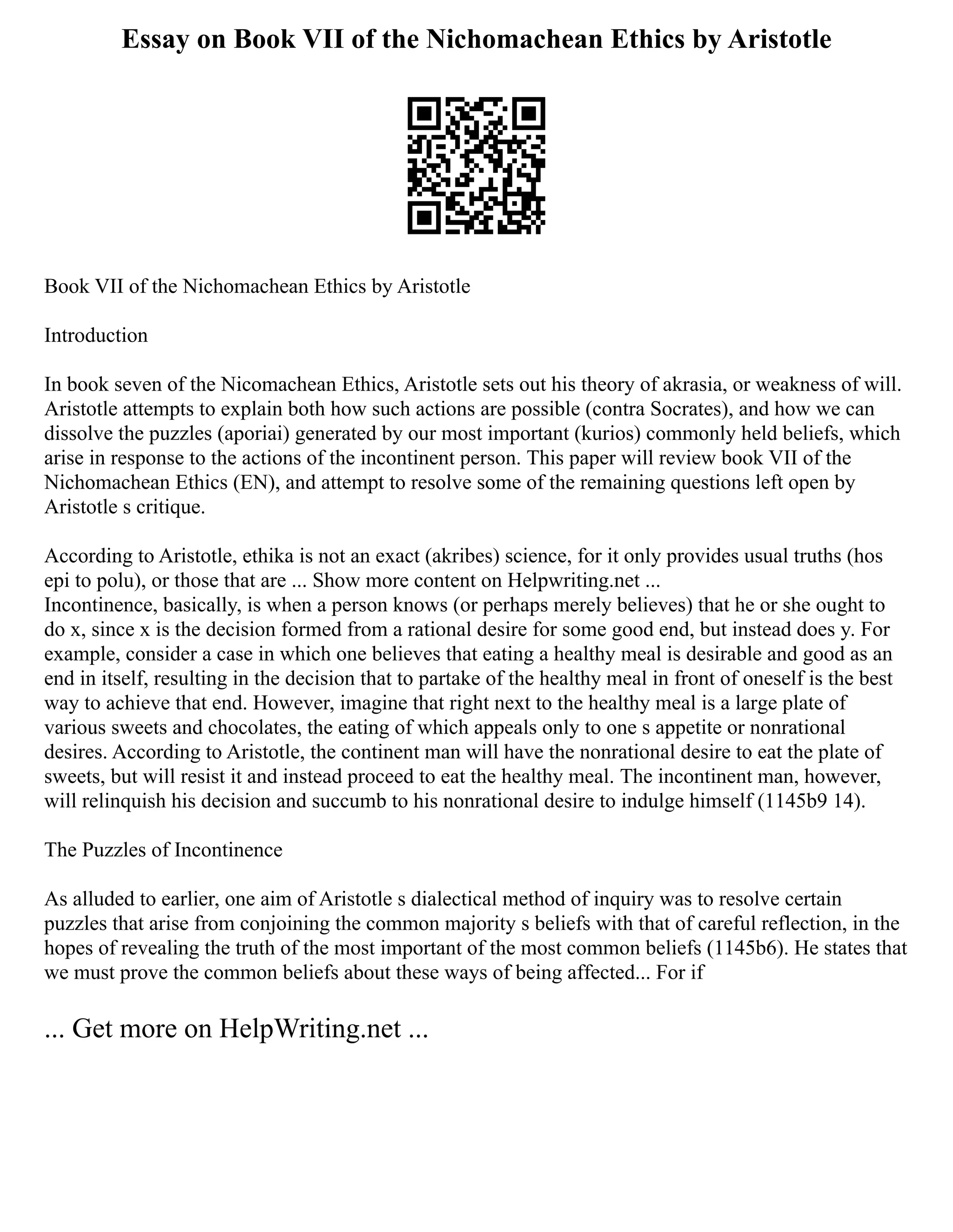 Essay on Book VII of the Nichomachean Ethics by Aristotle
Book VII of the Nichomachean Ethics by Aristotle
Introduction
In book seven of the Nicomachean Ethics, Aristotle sets out his theory of akrasia, or weakness of will.
Aristotle attempts to explain both how such actions are possible (contra Socrates), and how we can
dissolve the puzzles (aporiai) generated by our most important (kurios) commonly held beliefs, which
arise in response to the actions of the incontinent person. This paper will review book VII of the
Nichomachean Ethics (EN), and attempt to resolve some of the remaining questions left open by
Aristotle s critique.
According to Aristotle, ethika is not an exact (akribes) science, for it only provides usual truths (hos
epi to polu), or those that are ... Show more content on Helpwriting.net ...
Incontinence, basically, is when a person knows (or perhaps merely believes) that he or she ought to
do x, since x is the decision formed from a rational desire for some good end, but instead does y. For
example, consider a case in which one believes that eating a healthy meal is desirable and good as an
end in itself, resulting in the decision that to partake of the healthy meal in front of oneself is the best
way to achieve that end. However, imagine that right next to the healthy meal is a large plate of
various sweets and chocolates, the eating of which appeals only to one s appetite or nonrational
desires. According to Aristotle, the continent man will have the nonrational desire to eat the plate of
sweets, but will resist it and instead proceed to eat the healthy meal. The incontinent man, however,
will relinquish his decision and succumb to his nonrational desire to indulge himself (1145b9 14).
The Puzzles of Incontinence
As alluded to earlier, one aim of Aristotle s dialectical method of inquiry was to resolve certain
puzzles that arise from conjoining the common majority s beliefs with that of careful reflection, in the
hopes of revealing the truth of the most important of the most common beliefs (1145b6). He states that
we must prove the common beliefs about these ways of being affected... For if
... Get more on HelpWriting.net ...
 