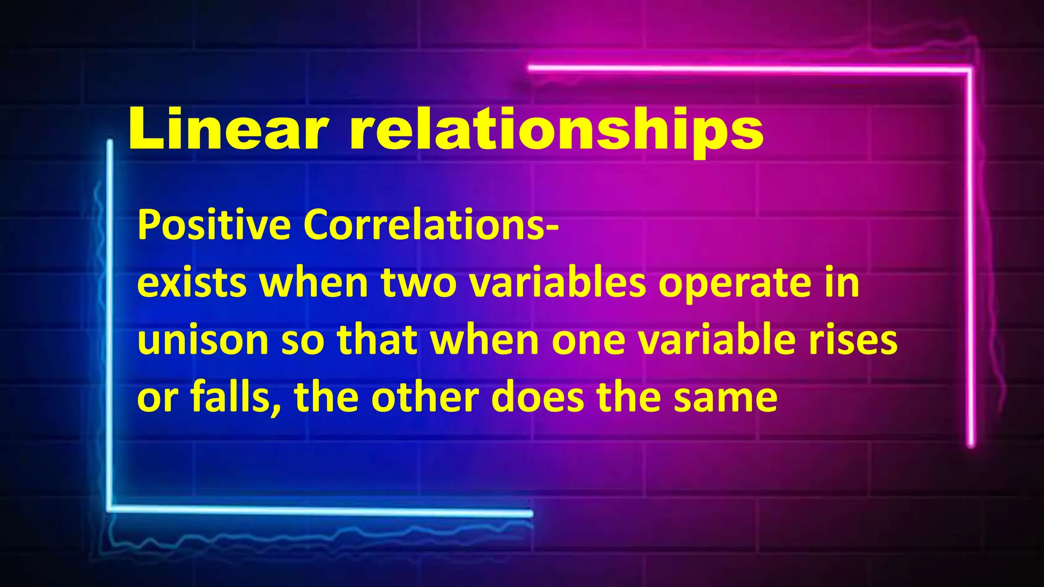 Positive Correlations-
exists when two variables operate in
unison so that when one variable rises
or falls, the other does the same
Linear relationships
 