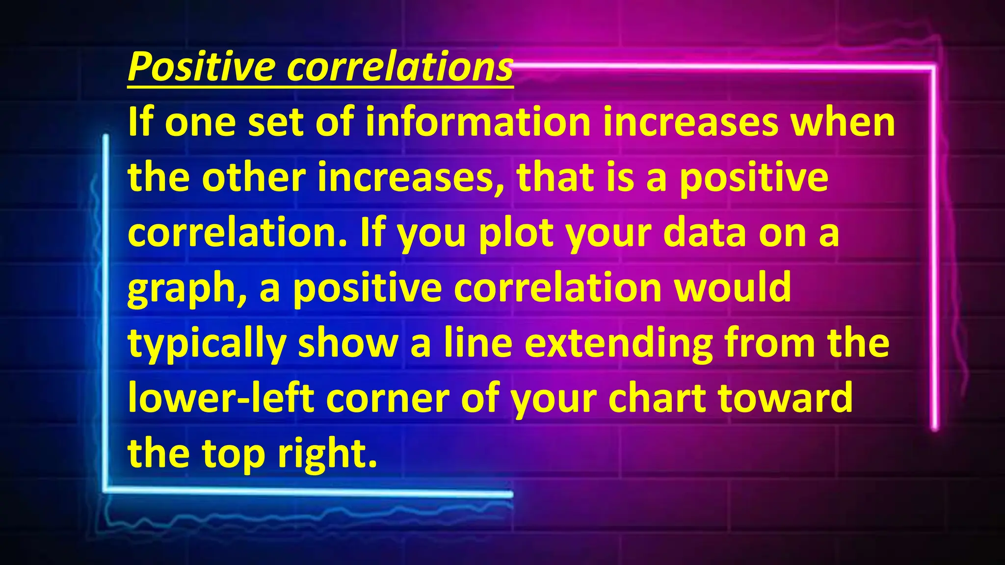 Positive correlations
If one set of information increases when
the other increases, that is a positive
correlation. If you plot your data on a
graph, a positive correlation would
typically show a line extending from the
lower-left corner of your chart toward
the top right.
 