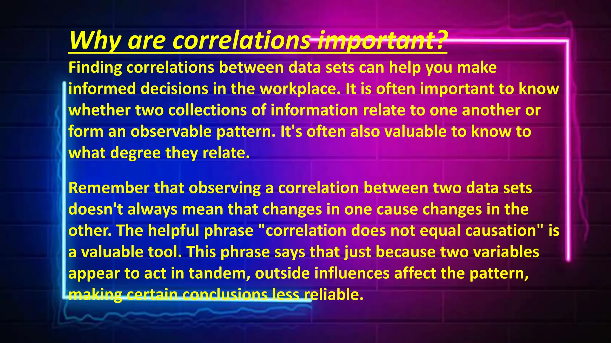 Why are correlations important?
Finding correlations between data sets can help you make
informed decisions in the workplace. It is often important to know
whether two collections of information relate to one another or
form an observable pattern. It's often also valuable to know to
what degree they relate.
Remember that observing a correlation between two data sets
doesn't always mean that changes in one cause changes in the
other. The helpful phrase "correlation does not equal causation" is
a valuable tool. This phrase says that just because two variables
appear to act in tandem, outside influences affect the pattern,
making certain conclusions less reliable.
 