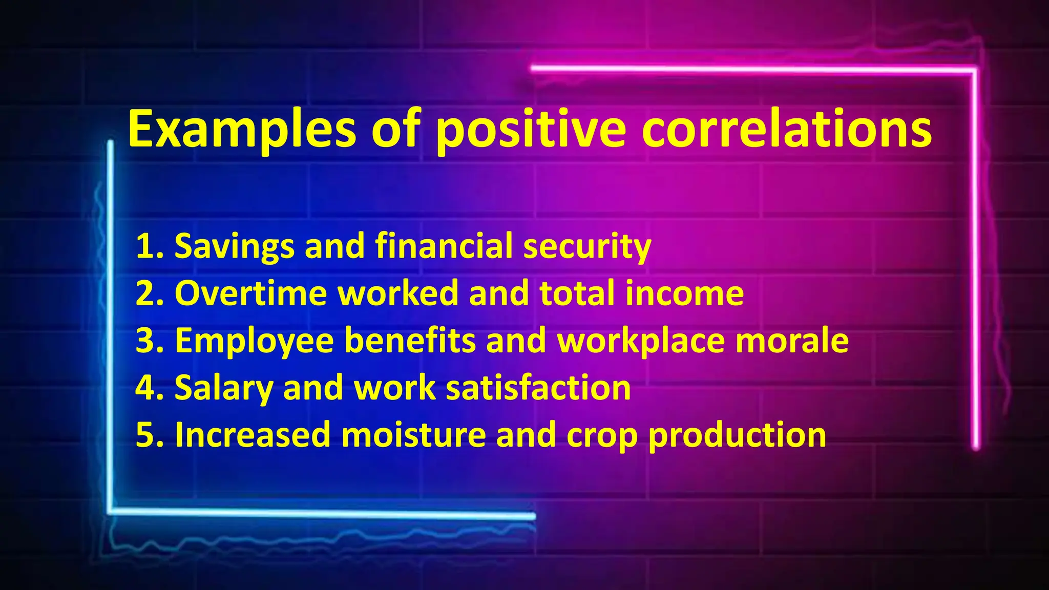 Examples of positive correlations
1. Savings and financial security
2. Overtime worked and total income
3. Employee benefits and workplace morale
4. Salary and work satisfaction
5. Increased moisture and crop production
 